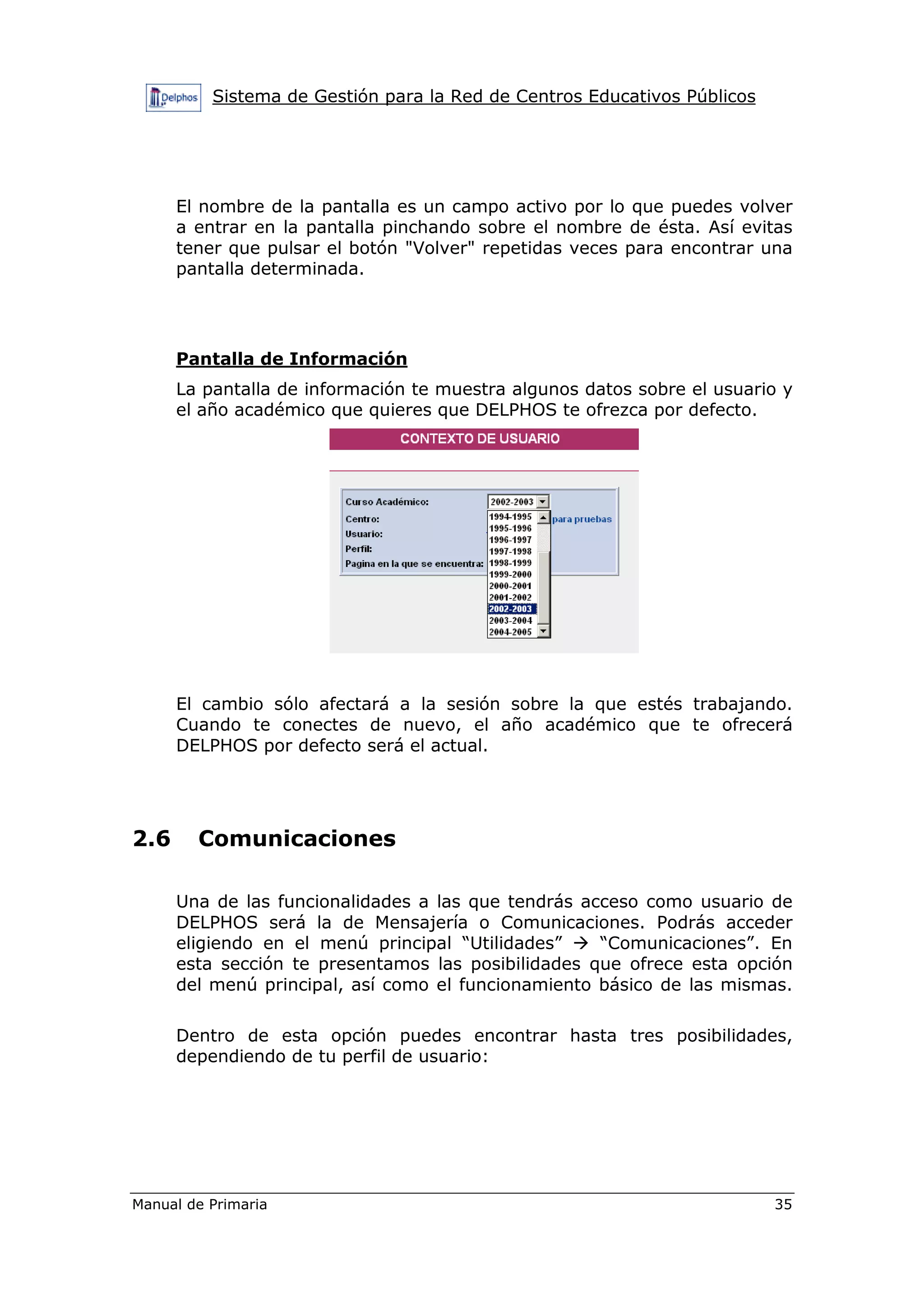 Sistema de Gestión para la Red de Centros Educativos Públicos
Manual de Primaria 35
El nombre de la pantalla es un campo activo por lo que puedes volver
a entrar en la pantalla pinchando sobre el nombre de ésta. Así evitas
tener que pulsar el botón "Volver" repetidas veces para encontrar una
pantalla determinada.
Pantalla de Información
La pantalla de información te muestra algunos datos sobre el usuario y
el año académico que quieres que DELPHOS te ofrezca por defecto.
El cambio sólo afectará a la sesión sobre la que estés trabajando.
Cuando te conectes de nuevo, el año académico que te ofrecerá
DELPHOS por defecto será el actual.
2.6 Comunicaciones
Una de las funcionalidades a las que tendrás acceso como usuario de
DELPHOS será la de Mensajería o Comunicaciones. Podrás acceder
eligiendo en el menú principal “Utilidades” “Comunicaciones”. En
esta sección te presentamos las posibilidades que ofrece esta opción
del menú principal, así como el funcionamiento básico de las mismas.
Dentro de esta opción puedes encontrar hasta tres posibilidades,
dependiendo de tu perfil de usuario:
 