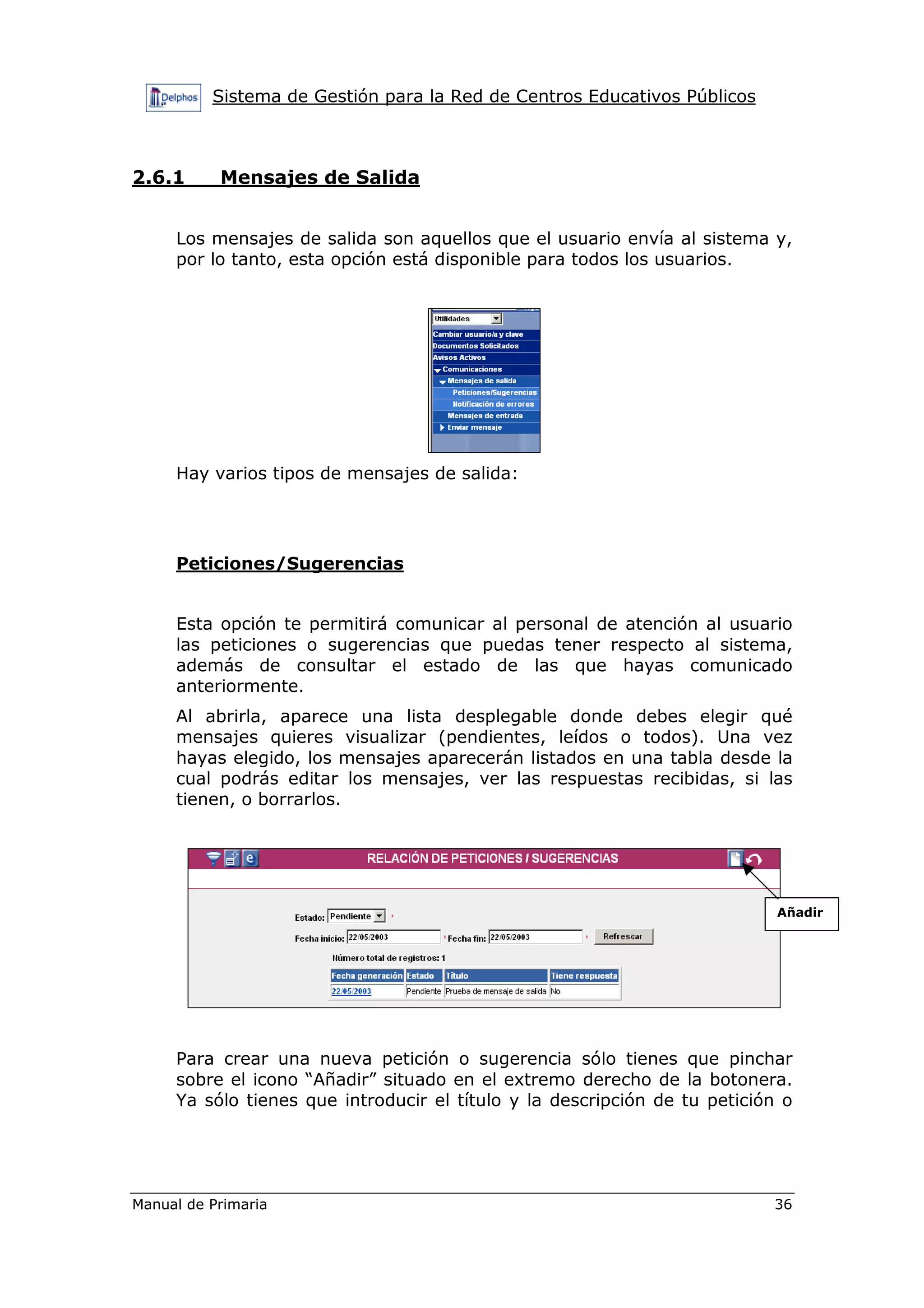 Sistema de Gestión para la Red de Centros Educativos Públicos
Manual de Primaria 36
2.6.1 Mensajes de Salida
Los mensajes de salida son aquellos que el usuario envía al sistema y,
por lo tanto, esta opción está disponible para todos los usuarios.
Hay varios tipos de mensajes de salida:
Peticiones/Sugerencias
Esta opción te permitirá comunicar al personal de atención al usuario
las peticiones o sugerencias que puedas tener respecto al sistema,
además de consultar el estado de las que hayas comunicado
anteriormente.
Al abrirla, aparece una lista desplegable donde debes elegir qué
mensajes quieres visualizar (pendientes, leídos o todos). Una vez
hayas elegido, los mensajes aparecerán listados en una tabla desde la
cual podrás editar los mensajes, ver las respuestas recibidas, si las
tienen, o borrarlos.
Para crear una nueva petición o sugerencia sólo tienes que pinchar
sobre el icono “Añadir” situado en el extremo derecho de la botonera.
Ya sólo tienes que introducir el título y la descripción de tu petición o
Añadir
 