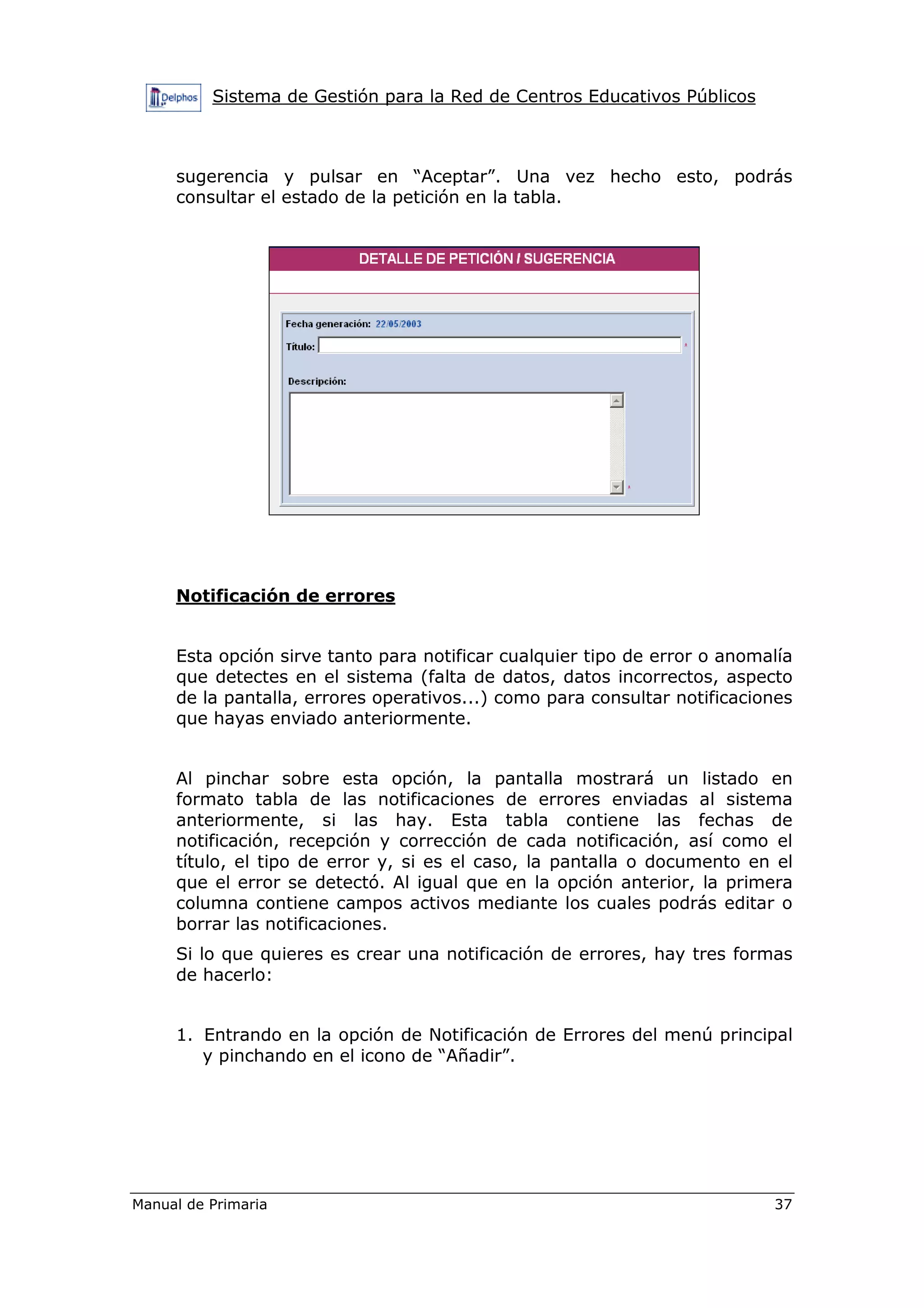 Sistema de Gestión para la Red de Centros Educativos Públicos
Manual de Primaria 37
sugerencia y pulsar en “Aceptar”. Una vez hecho esto, podrás
consultar el estado de la petición en la tabla.
Notificación de errores
Esta opción sirve tanto para notificar cualquier tipo de error o anomalía
que detectes en el sistema (falta de datos, datos incorrectos, aspecto
de la pantalla, errores operativos...) como para consultar notificaciones
que hayas enviado anteriormente.
Al pinchar sobre esta opción, la pantalla mostrará un listado en
formato tabla de las notificaciones de errores enviadas al sistema
anteriormente, si las hay. Esta tabla contiene las fechas de
notificación, recepción y corrección de cada notificación, así como el
título, el tipo de error y, si es el caso, la pantalla o documento en el
que el error se detectó. Al igual que en la opción anterior, la primera
columna contiene campos activos mediante los cuales podrás editar o
borrar las notificaciones.
Si lo que quieres es crear una notificación de errores, hay tres formas
de hacerlo:
1. Entrando en la opción de Notificación de Errores del menú principal
y pinchando en el icono de “Añadir”.
 