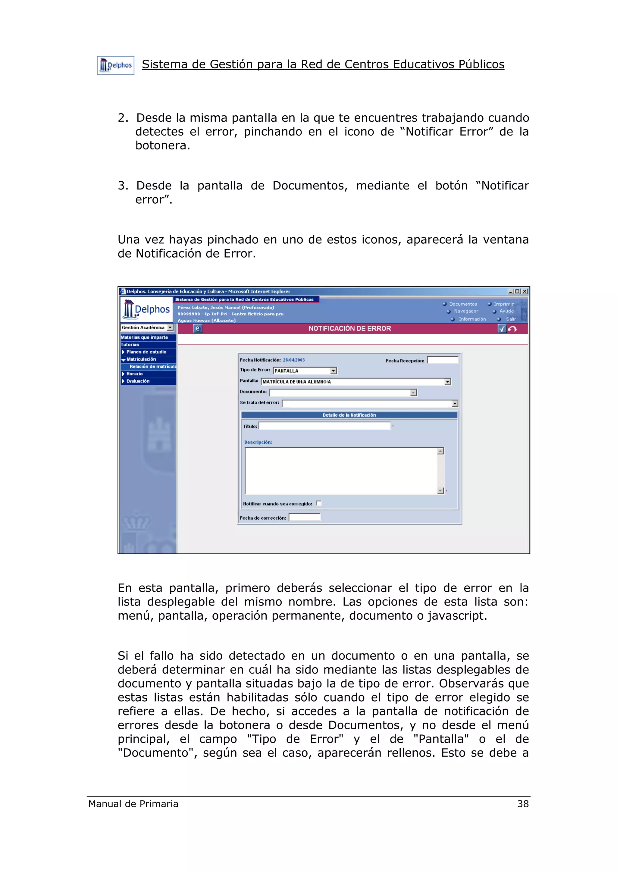Sistema de Gestión para la Red de Centros Educativos Públicos
Manual de Primaria 38
2. Desde la misma pantalla en la que te encuentres trabajando cuando
detectes el error, pinchando en el icono de “Notificar Error” de la
botonera.
3. Desde la pantalla de Documentos, mediante el botón “Notificar
error”.
Una vez hayas pinchado en uno de estos iconos, aparecerá la ventana
de Notificación de Error.
En esta pantalla, primero deberás seleccionar el tipo de error en la
lista desplegable del mismo nombre. Las opciones de esta lista son:
menú, pantalla, operación permanente, documento o javascript.
Si el fallo ha sido detectado en un documento o en una pantalla, se
deberá determinar en cuál ha sido mediante las listas desplegables de
documento y pantalla situadas bajo la de tipo de error. Observarás que
estas listas están habilitadas sólo cuando el tipo de error elegido se
refiere a ellas. De hecho, si accedes a la pantalla de notificación de
errores desde la botonera o desde Documentos, y no desde el menú
principal, el campo "Tipo de Error" y el de "Pantalla" o el de
"Documento", según sea el caso, aparecerán rellenos. Esto se debe a
 
