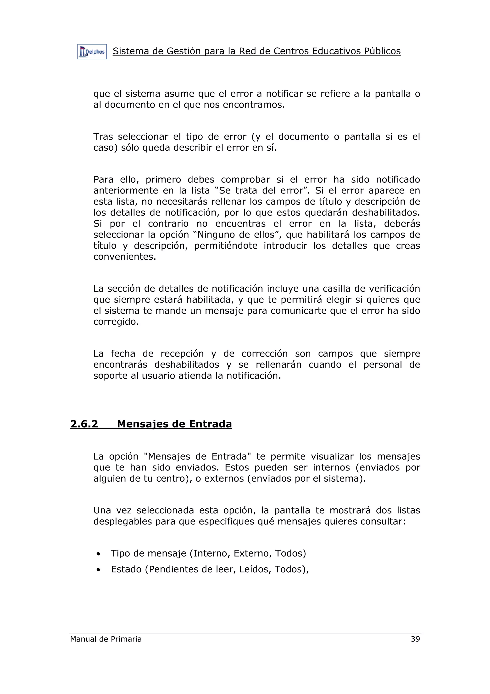 Sistema de Gestión para la Red de Centros Educativos Públicos
Manual de Primaria 39
que el sistema asume que el error a notificar se refiere a la pantalla o
al documento en el que nos encontramos.
Tras seleccionar el tipo de error (y el documento o pantalla si es el
caso) sólo queda describir el error en sí.
Para ello, primero debes comprobar si el error ha sido notificado
anteriormente en la lista “Se trata del error”. Si el error aparece en
esta lista, no necesitarás rellenar los campos de título y descripción de
los detalles de notificación, por lo que estos quedarán deshabilitados.
Si por el contrario no encuentras el error en la lista, deberás
seleccionar la opción “Ninguno de ellos”, que habilitará los campos de
título y descripción, permitiéndote introducir los detalles que creas
convenientes.
La sección de detalles de notificación incluye una casilla de verificación
que siempre estará habilitada, y que te permitirá elegir si quieres que
el sistema te mande un mensaje para comunicarte que el error ha sido
corregido.
La fecha de recepción y de corrección son campos que siempre
encontrarás deshabilitados y se rellenarán cuando el personal de
soporte al usuario atienda la notificación.
2.6.2 Mensajes de Entrada
La opción "Mensajes de Entrada" te permite visualizar los mensajes
que te han sido enviados. Estos pueden ser internos (enviados por
alguien de tu centro), o externos (enviados por el sistema).
Una vez seleccionada esta opción, la pantalla te mostrará dos listas
desplegables para que especifiques qué mensajes quieres consultar:
• Tipo de mensaje (Interno, Externo, Todos)
• Estado (Pendientes de leer, Leídos, Todos),
 