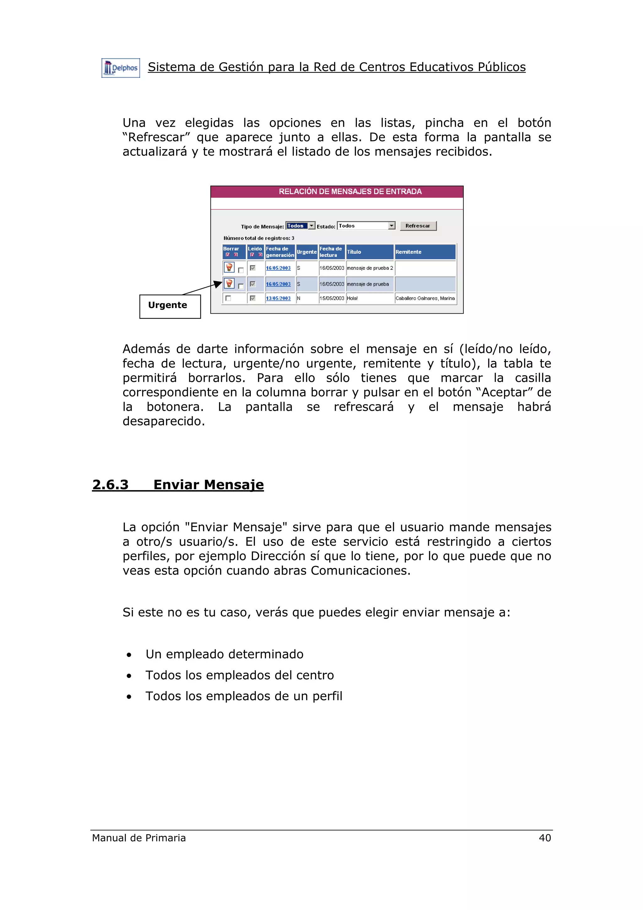 Sistema de Gestión para la Red de Centros Educativos Públicos
Manual de Primaria 40
Una vez elegidas las opciones en las listas, pincha en el botón
“Refrescar” que aparece junto a ellas. De esta forma la pantalla se
actualizará y te mostrará el listado de los mensajes recibidos.
Además de darte información sobre el mensaje en sí (leído/no leído,
fecha de lectura, urgente/no urgente, remitente y título), la tabla te
permitirá borrarlos. Para ello sólo tienes que marcar la casilla
correspondiente en la columna borrar y pulsar en el botón “Aceptar” de
la botonera. La pantalla se refrescará y el mensaje habrá
desaparecido.
2.6.3 Enviar Mensaje
La opción "Enviar Mensaje" sirve para que el usuario mande mensajes
a otro/s usuario/s. El uso de este servicio está restringido a ciertos
perfiles, por ejemplo Dirección sí que lo tiene, por lo que puede que no
veas esta opción cuando abras Comunicaciones.
Si este no es tu caso, verás que puedes elegir enviar mensaje a:
• Un empleado determinado
• Todos los empleados del centro
• Todos los empleados de un perfil
Urgente
 