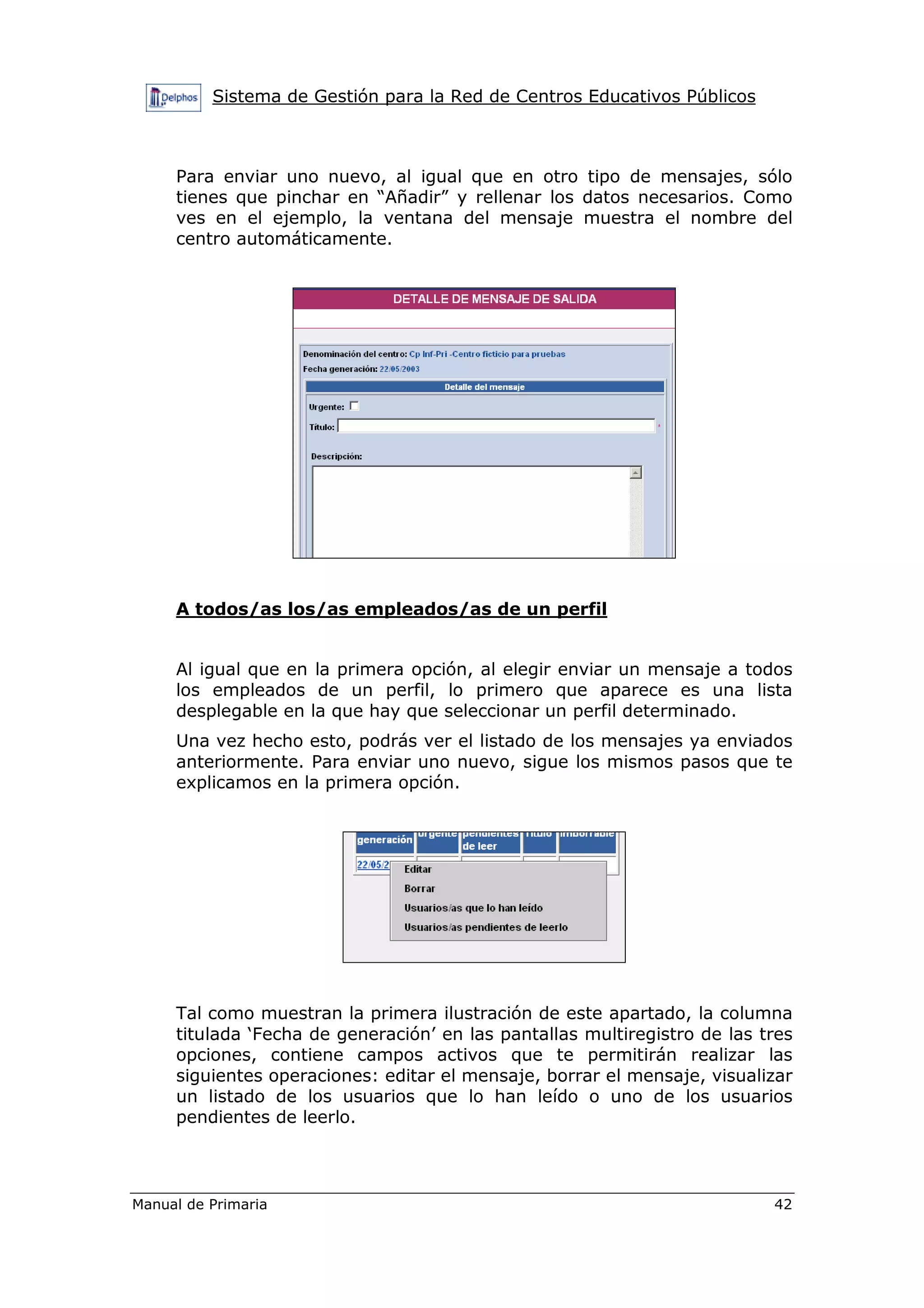 Sistema de Gestión para la Red de Centros Educativos Públicos
Manual de Primaria 42
Para enviar uno nuevo, al igual que en otro tipo de mensajes, sólo
tienes que pinchar en “Añadir” y rellenar los datos necesarios. Como
ves en el ejemplo, la ventana del mensaje muestra el nombre del
centro automáticamente.
A todos/as los/as empleados/as de un perfil
Al igual que en la primera opción, al elegir enviar un mensaje a todos
los empleados de un perfil, lo primero que aparece es una lista
desplegable en la que hay que seleccionar un perfil determinado.
Una vez hecho esto, podrás ver el listado de los mensajes ya enviados
anteriormente. Para enviar uno nuevo, sigue los mismos pasos que te
explicamos en la primera opción.
Tal como muestran la primera ilustración de este apartado, la columna
titulada ‘Fecha de generación’ en las pantallas multiregistro de las tres
opciones, contiene campos activos que te permitirán realizar las
siguientes operaciones: editar el mensaje, borrar el mensaje, visualizar
un listado de los usuarios que lo han leído o uno de los usuarios
pendientes de leerlo.
 