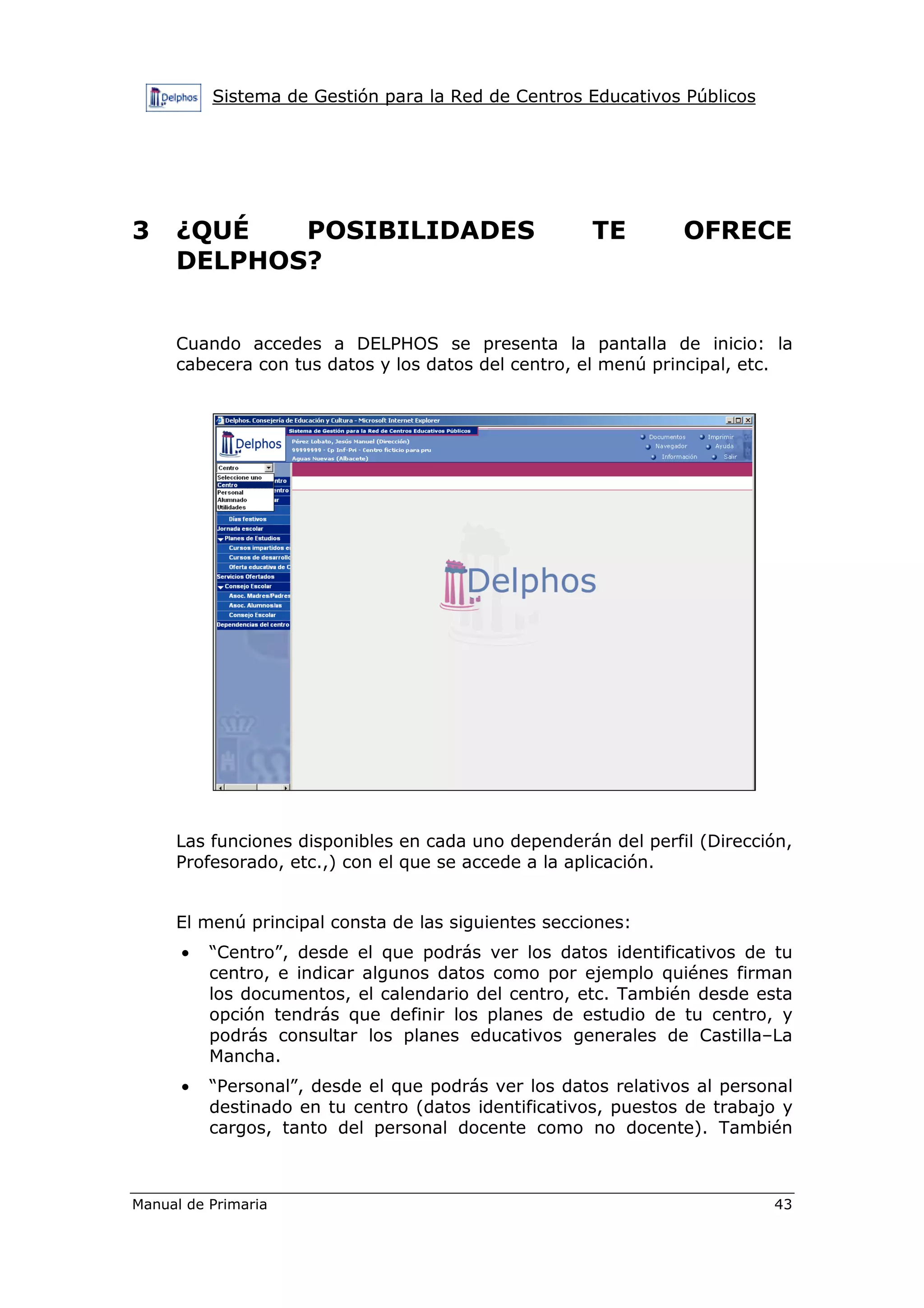 Sistema de Gestión para la Red de Centros Educativos Públicos
Manual de Primaria 43
3 ¿QUÉ POSIBILIDADES TE OFRECE
DELPHOS?
Cuando accedes a DELPHOS se presenta la pantalla de inicio: la
cabecera con tus datos y los datos del centro, el menú principal, etc.
Las funciones disponibles en cada uno dependerán del perfil (Dirección,
Profesorado, etc.,) con el que se accede a la aplicación.
El menú principal consta de las siguientes secciones:
• “Centro”, desde el que podrás ver los datos identificativos de tu
centro, e indicar algunos datos como por ejemplo quiénes firman
los documentos, el calendario del centro, etc. También desde esta
opción tendrás que definir los planes de estudio de tu centro, y
podrás consultar los planes educativos generales de Castilla–La
Mancha.
• “Personal”, desde el que podrás ver los datos relativos al personal
destinado en tu centro (datos identificativos, puestos de trabajo y
cargos, tanto del personal docente como no docente). También
 