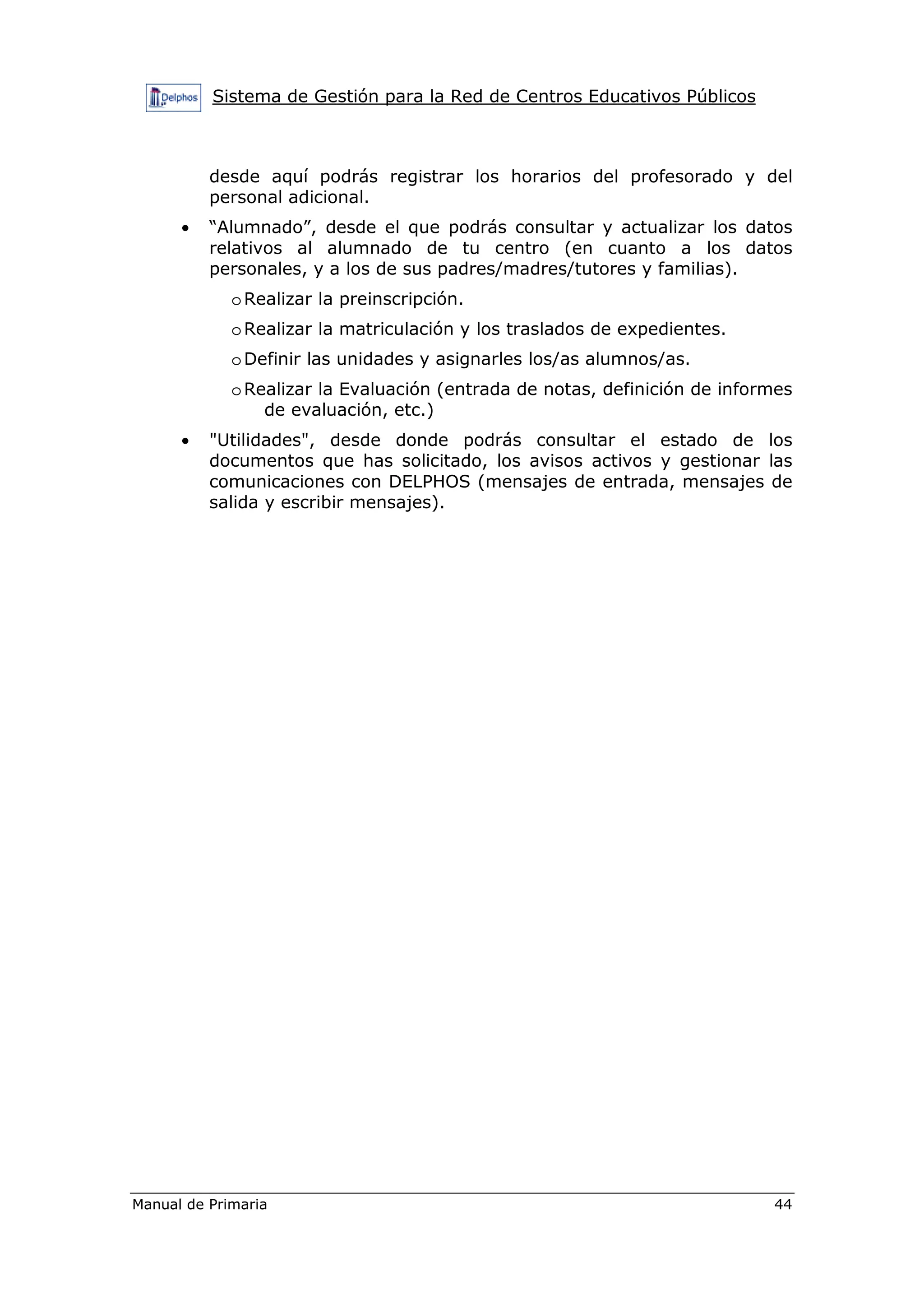 Sistema de Gestión para la Red de Centros Educativos Públicos
Manual de Primaria 44
desde aquí podrás registrar los horarios del profesorado y del
personal adicional.
• “Alumnado”, desde el que podrás consultar y actualizar los datos
relativos al alumnado de tu centro (en cuanto a los datos
personales, y a los de sus padres/madres/tutores y familias).
oRealizar la preinscripción.
oRealizar la matriculación y los traslados de expedientes.
oDefinir las unidades y asignarles los/as alumnos/as.
oRealizar la Evaluación (entrada de notas, definición de informes
de evaluación, etc.)
• "Utilidades", desde donde podrás consultar el estado de los
documentos que has solicitado, los avisos activos y gestionar las
comunicaciones con DELPHOS (mensajes de entrada, mensajes de
salida y escribir mensajes).
 