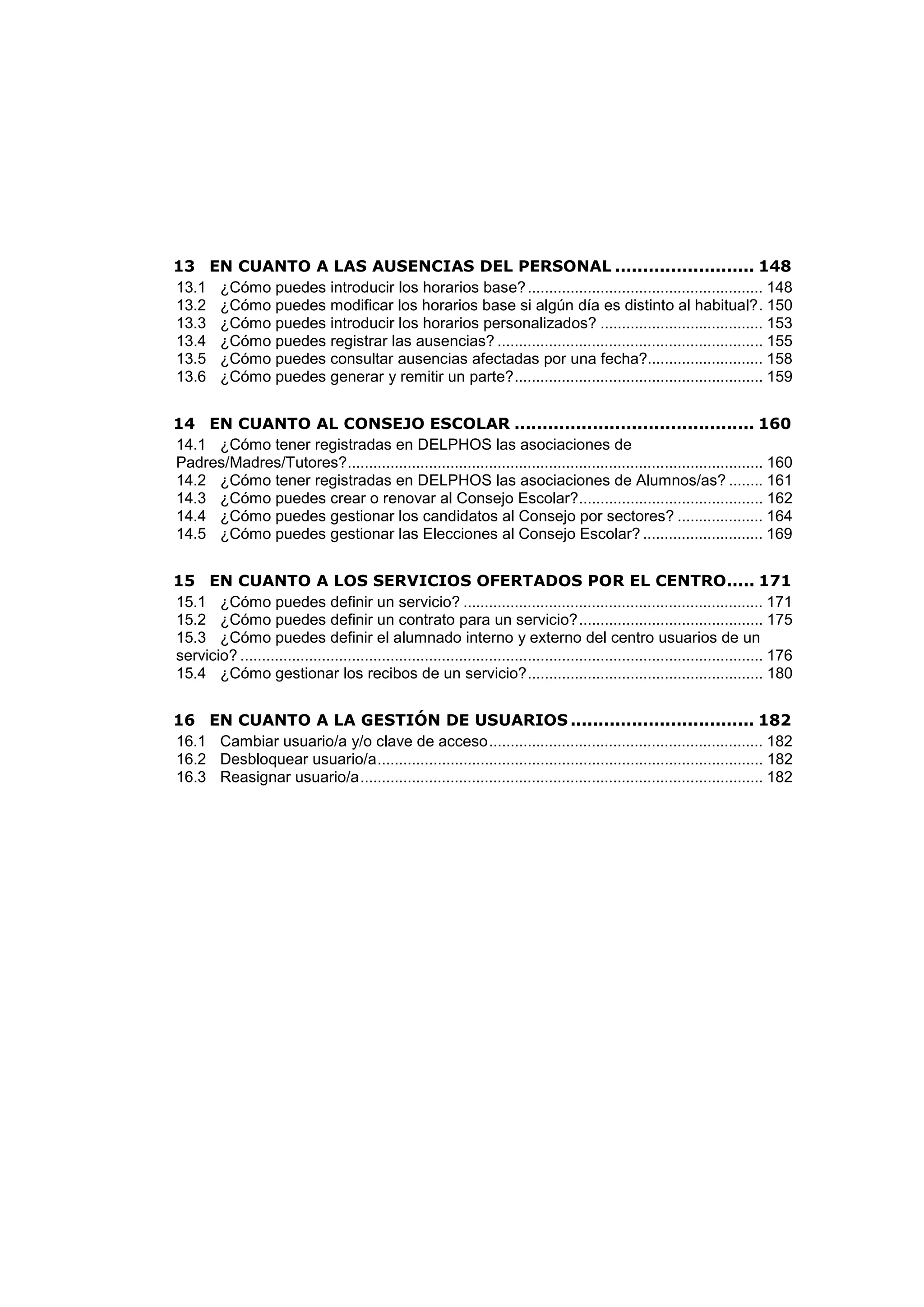 13 EN CUANTO A LAS AUSENCIAS DEL PERSONAL ......................... 148
13.1 ¿Cómo puedes introducir los horarios base?....................................................... 148
13.2 ¿Cómo puedes modificar los horarios base si algún día es distinto al habitual?. 150
13.3 ¿Cómo puedes introducir los horarios personalizados? ...................................... 153
13.4 ¿Cómo puedes registrar las ausencias? .............................................................. 155
13.5 ¿Cómo puedes consultar ausencias afectadas por una fecha?........................... 158
13.6 ¿Cómo puedes generar y remitir un parte?.......................................................... 159
14 EN CUANTO AL CONSEJO ESCOLAR ........................................... 160
14.1 ¿Cómo tener registradas en DELPHOS las asociaciones de
Padres/Madres/Tutores?................................................................................................. 160
14.2 ¿Cómo tener registradas en DELPHOS las asociaciones de Alumnos/as? ........ 161
14.3 ¿Cómo puedes crear o renovar al Consejo Escolar?........................................... 162
14.4 ¿Cómo puedes gestionar los candidatos al Consejo por sectores? .................... 164
14.5 ¿Cómo puedes gestionar las Elecciones al Consejo Escolar? ............................ 169
15 EN CUANTO A LOS SERVICIOS OFERTADOS POR EL CENTRO..... 171
15.1 ¿Cómo puedes definir un servicio? ...................................................................... 171
15.2 ¿Cómo puedes definir un contrato para un servicio?........................................... 175
15.3 ¿Cómo puedes definir el alumnado interno y externo del centro usuarios de un
servicio? .......................................................................................................................... 176
15.4 ¿Cómo gestionar los recibos de un servicio?....................................................... 180
16 EN CUANTO A LA GESTIÓN DE USUARIOS ................................. 182
16.1 Cambiar usuario/a y/o clave de acceso................................................................ 182
16.2 Desbloquear usuario/a.......................................................................................... 182
16.3 Reasignar usuario/a.............................................................................................. 182
 