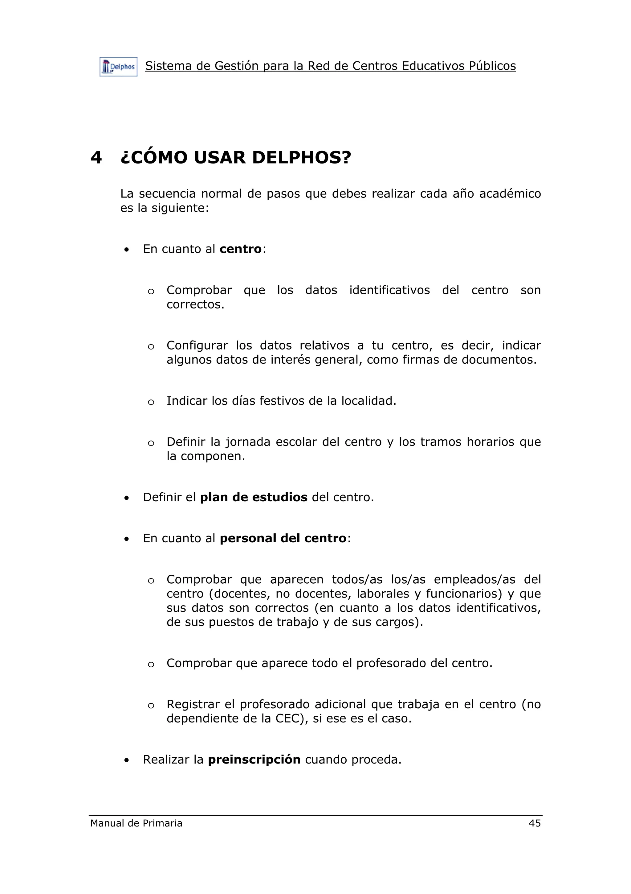 Sistema de Gestión para la Red de Centros Educativos Públicos
Manual de Primaria 45
4 ¿CÓMO USAR DELPHOS?
La secuencia normal de pasos que debes realizar cada año académico
es la siguiente:
• En cuanto al centro:
o Comprobar que los datos identificativos del centro son
correctos.
o Configurar los datos relativos a tu centro, es decir, indicar
algunos datos de interés general, como firmas de documentos.
o Indicar los días festivos de la localidad.
o Definir la jornada escolar del centro y los tramos horarios que
la componen.
• Definir el plan de estudios del centro.
• En cuanto al personal del centro:
o Comprobar que aparecen todos/as los/as empleados/as del
centro (docentes, no docentes, laborales y funcionarios) y que
sus datos son correctos (en cuanto a los datos identificativos,
de sus puestos de trabajo y de sus cargos).
o Comprobar que aparece todo el profesorado del centro.
o Registrar el profesorado adicional que trabaja en el centro (no
dependiente de la CEC), si ese es el caso.
• Realizar la preinscripción cuando proceda.
 
