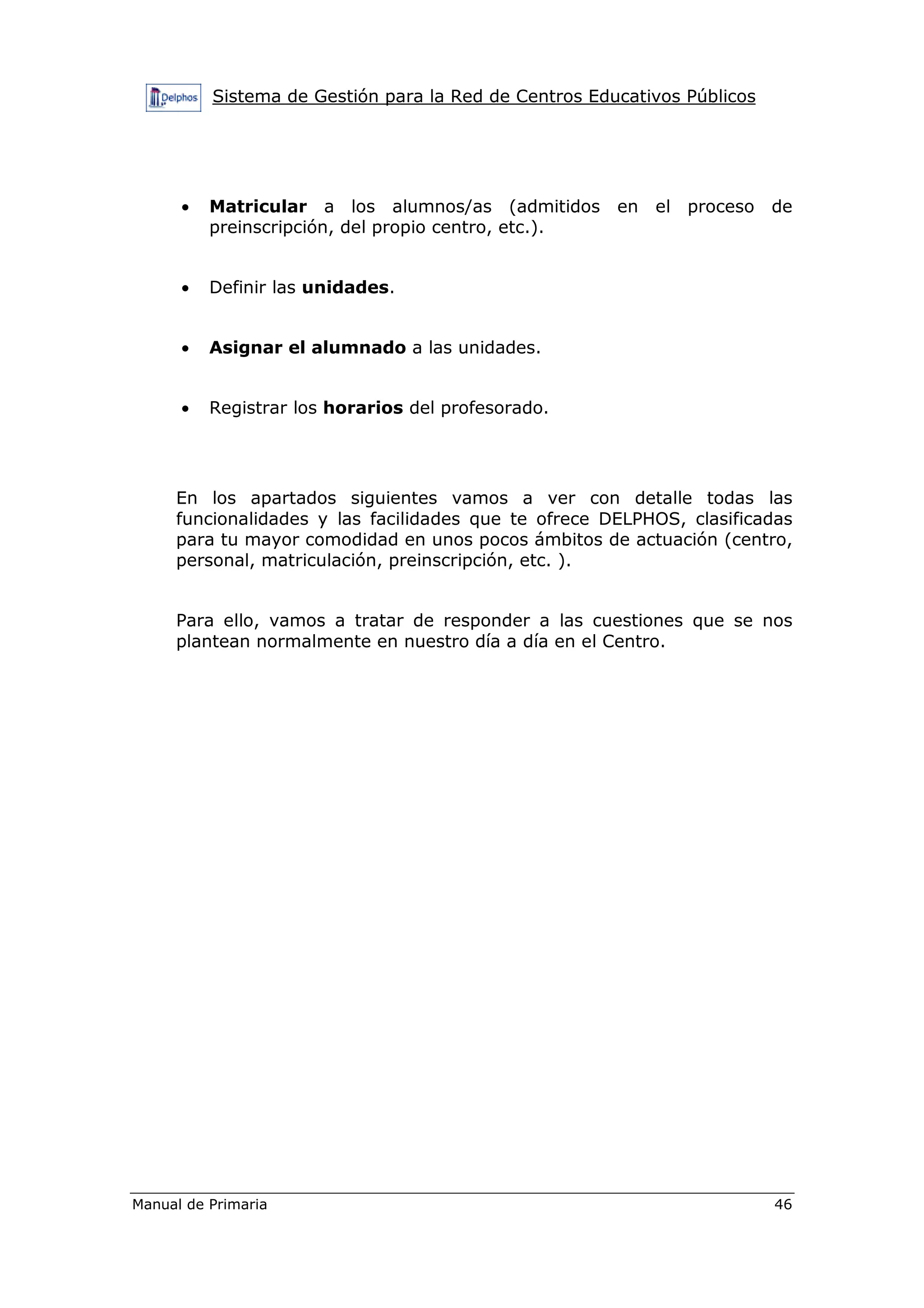 Sistema de Gestión para la Red de Centros Educativos Públicos
Manual de Primaria 46
• Matricular a los alumnos/as (admitidos en el proceso de
preinscripción, del propio centro, etc.).
• Definir las unidades.
• Asignar el alumnado a las unidades.
• Registrar los horarios del profesorado.
En los apartados siguientes vamos a ver con detalle todas las
funcionalidades y las facilidades que te ofrece DELPHOS, clasificadas
para tu mayor comodidad en unos pocos ámbitos de actuación (centro,
personal, matriculación, preinscripción, etc. ).
Para ello, vamos a tratar de responder a las cuestiones que se nos
plantean normalmente en nuestro día a día en el Centro.
 