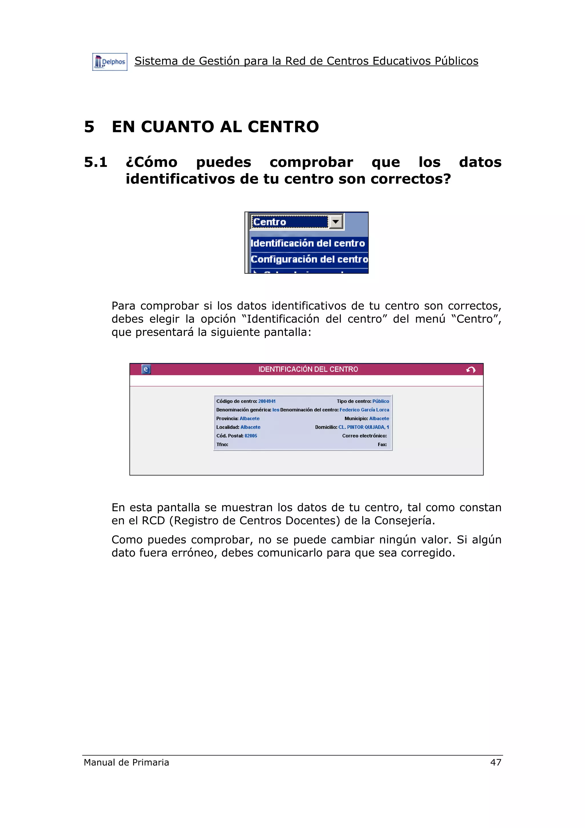 Sistema de Gestión para la Red de Centros Educativos Públicos
Manual de Primaria 47
5 EN CUANTO AL CENTRO
5.1 ¿Cómo puedes comprobar que los datos
identificativos de tu centro son correctos?
Para comprobar si los datos identificativos de tu centro son correctos,
debes elegir la opción “Identificación del centro” del menú “Centro”,
que presentará la siguiente pantalla:
En esta pantalla se muestran los datos de tu centro, tal como constan
en el RCD (Registro de Centros Docentes) de la Consejería.
Como puedes comprobar, no se puede cambiar ningún valor. Si algún
dato fuera erróneo, debes comunicarlo para que sea corregido.
 