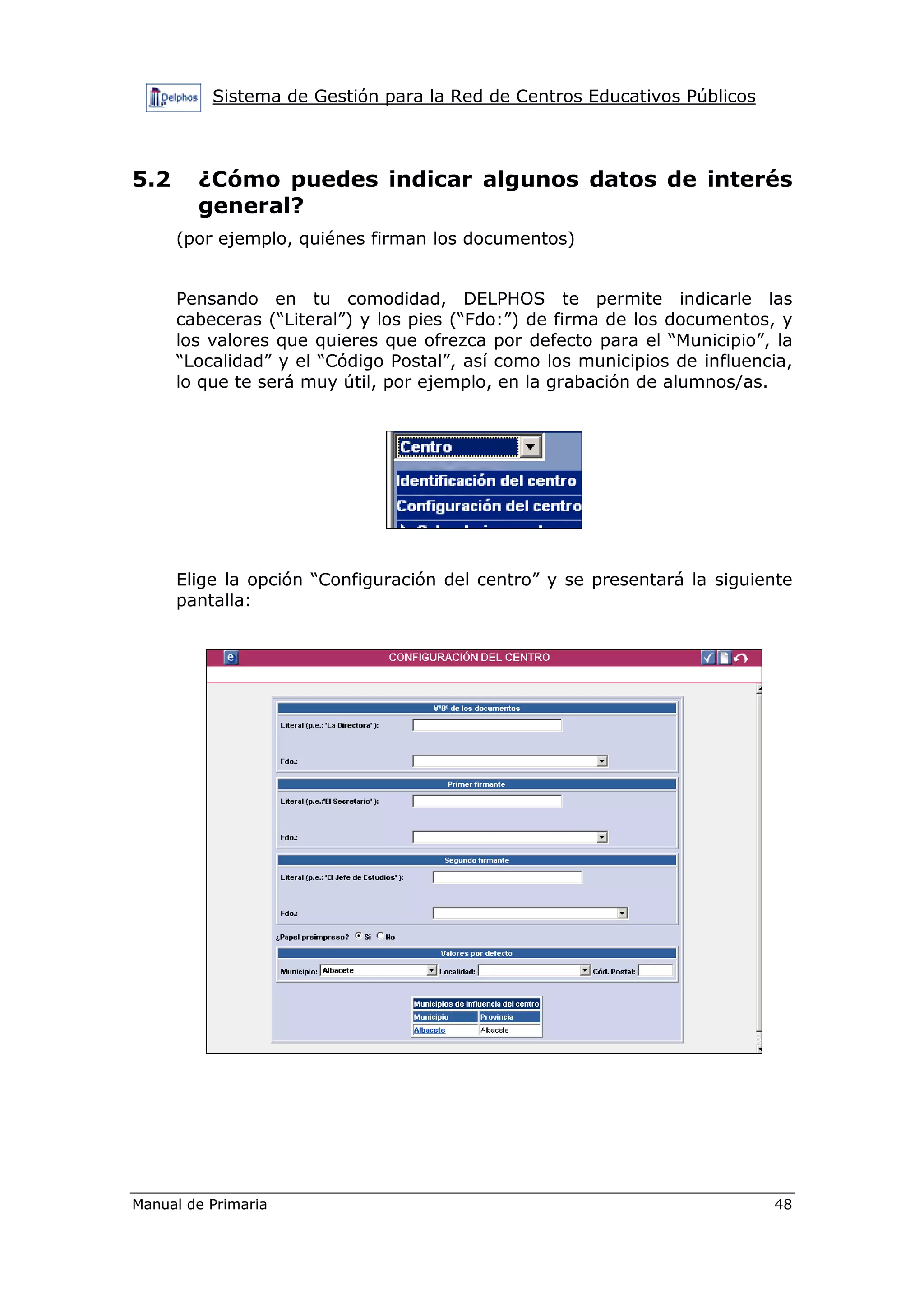 Sistema de Gestión para la Red de Centros Educativos Públicos
Manual de Primaria 48
5.2 ¿Cómo puedes indicar algunos datos de interés
general?
(por ejemplo, quiénes firman los documentos)
Pensando en tu comodidad, DELPHOS te permite indicarle las
cabeceras (“Literal”) y los pies (“Fdo:”) de firma de los documentos, y
los valores que quieres que ofrezca por defecto para el “Municipio”, la
“Localidad” y el “Código Postal”, así como los municipios de influencia,
lo que te será muy útil, por ejemplo, en la grabación de alumnos/as.
Elige la opción “Configuración del centro” y se presentará la siguiente
pantalla:
 