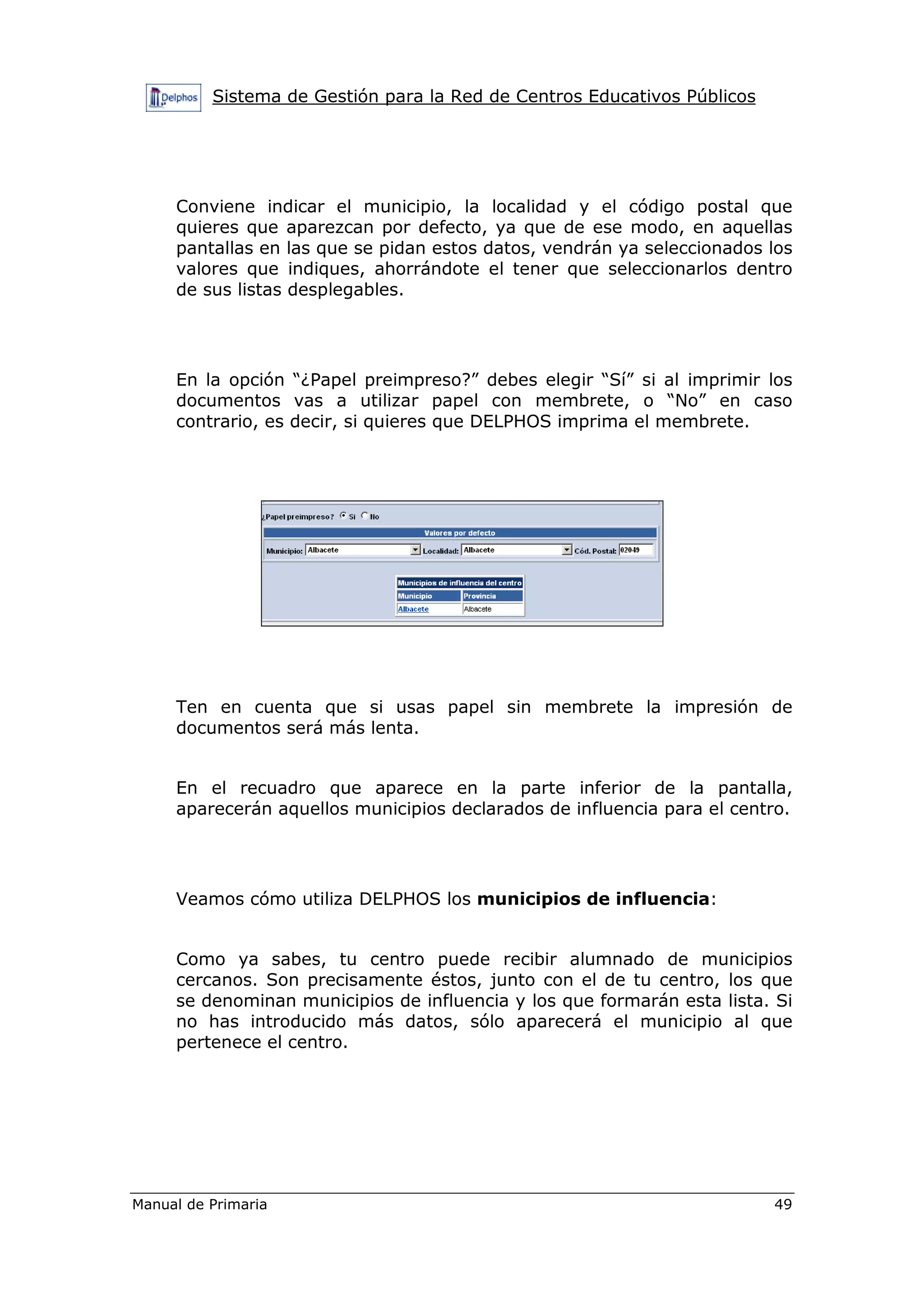 Sistema de Gestión para la Red de Centros Educativos Públicos
Manual de Primaria 49
Conviene indicar el municipio, la localidad y el código postal que
quieres que aparezcan por defecto, ya que de ese modo, en aquellas
pantallas en las que se pidan estos datos, vendrán ya seleccionados los
valores que indiques, ahorrándote el tener que seleccionarlos dentro
de sus listas desplegables.
En la opción “¿Papel preimpreso?” debes elegir “Sí” si al imprimir los
documentos vas a utilizar papel con membrete, o “No” en caso
contrario, es decir, si quieres que DELPHOS imprima el membrete.
Ten en cuenta que si usas papel sin membrete la impresión de
documentos será más lenta.
En el recuadro que aparece en la parte inferior de la pantalla,
aparecerán aquellos municipios declarados de influencia para el centro.
Veamos cómo utiliza DELPHOS los municipios de influencia:
Como ya sabes, tu centro puede recibir alumnado de municipios
cercanos. Son precisamente éstos, junto con el de tu centro, los que
se denominan municipios de influencia y los que formarán esta lista. Si
no has introducido más datos, sólo aparecerá el municipio al que
pertenece el centro.
 