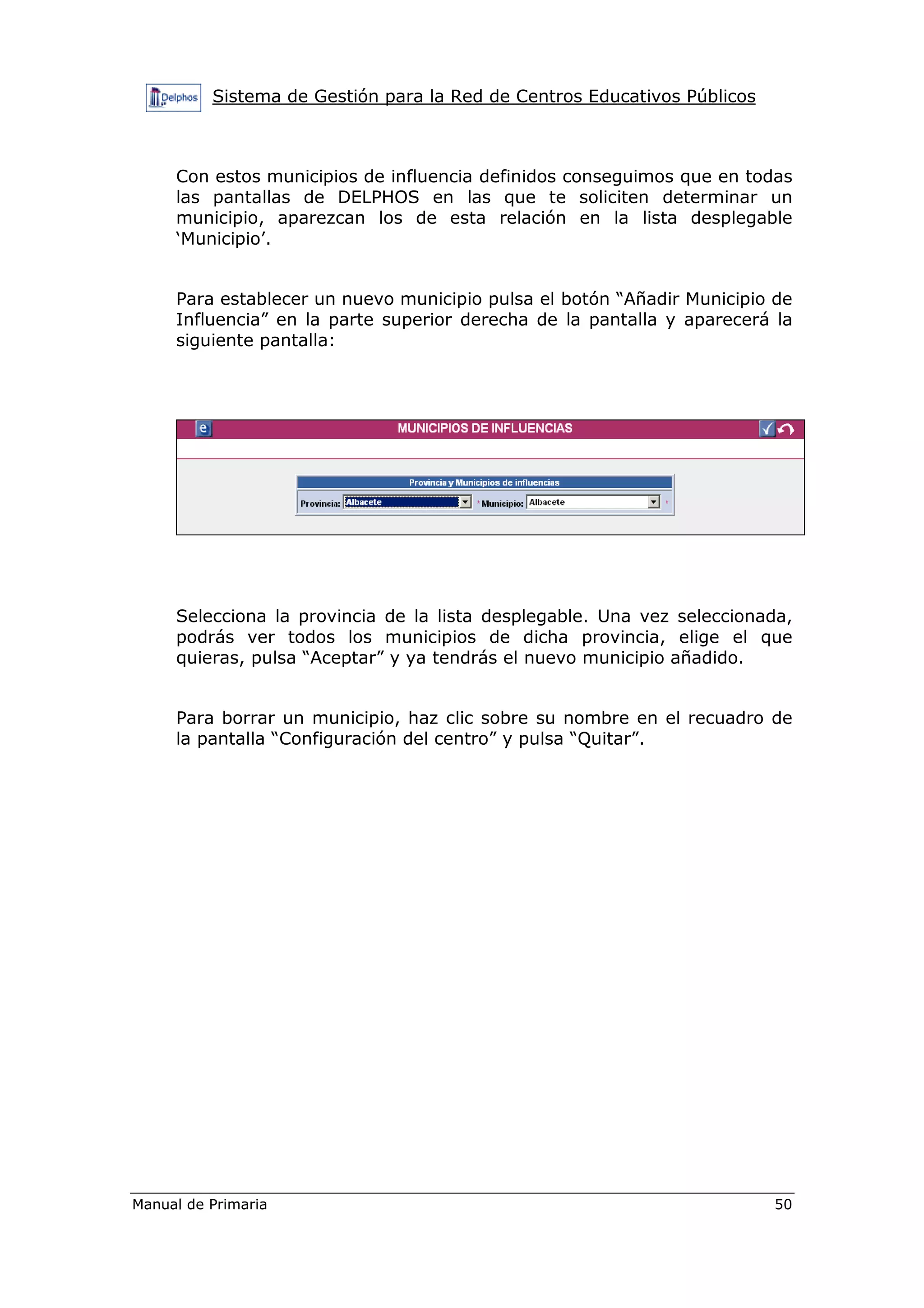 Sistema de Gestión para la Red de Centros Educativos Públicos
Manual de Primaria 50
Con estos municipios de influencia definidos conseguimos que en todas
las pantallas de DELPHOS en las que te soliciten determinar un
municipio, aparezcan los de esta relación en la lista desplegable
‘Municipio’.
Para establecer un nuevo municipio pulsa el botón “Añadir Municipio de
Influencia” en la parte superior derecha de la pantalla y aparecerá la
siguiente pantalla:
Selecciona la provincia de la lista desplegable. Una vez seleccionada,
podrás ver todos los municipios de dicha provincia, elige el que
quieras, pulsa “Aceptar” y ya tendrás el nuevo municipio añadido.
Para borrar un municipio, haz clic sobre su nombre en el recuadro de
la pantalla “Configuración del centro” y pulsa “Quitar”.
 