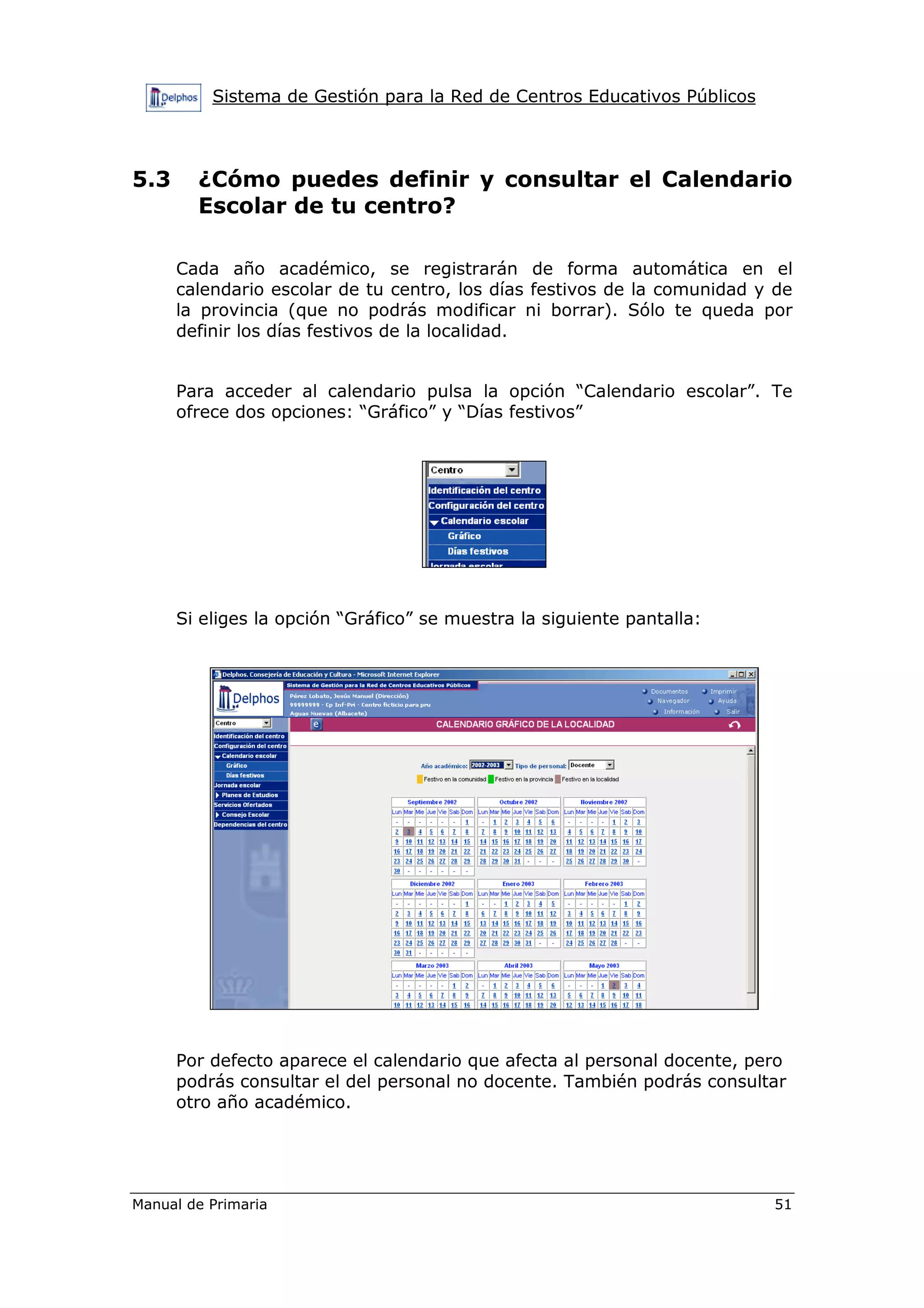 Sistema de Gestión para la Red de Centros Educativos Públicos
Manual de Primaria 51
5.3 ¿Cómo puedes definir y consultar el Calendario
Escolar de tu centro?
Cada año académico, se registrarán de forma automática en el
calendario escolar de tu centro, los días festivos de la comunidad y de
la provincia (que no podrás modificar ni borrar). Sólo te queda por
definir los días festivos de la localidad.
Para acceder al calendario pulsa la opción “Calendario escolar”. Te
ofrece dos opciones: “Gráfico” y “Días festivos”
Si eliges la opción “Gráfico” se muestra la siguiente pantalla:
Por defecto aparece el calendario que afecta al personal docente, pero
podrás consultar el del personal no docente. También podrás consultar
otro año académico.
 