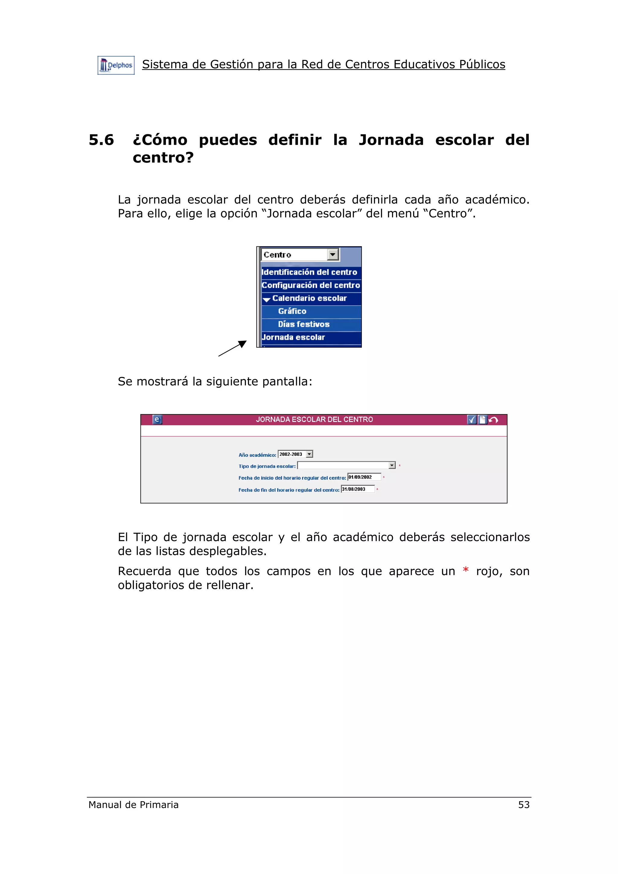 Sistema de Gestión para la Red de Centros Educativos Públicos
Manual de Primaria 53
5.6 ¿Cómo puedes definir la Jornada escolar del
centro?
La jornada escolar del centro deberás definirla cada año académico.
Para ello, elige la opción “Jornada escolar” del menú “Centro”.
Se mostrará la siguiente pantalla:
El Tipo de jornada escolar y el año académico deberás seleccionarlos
de las listas desplegables.
Recuerda que todos los campos en los que aparece un * rojo, son
obligatorios de rellenar.
 