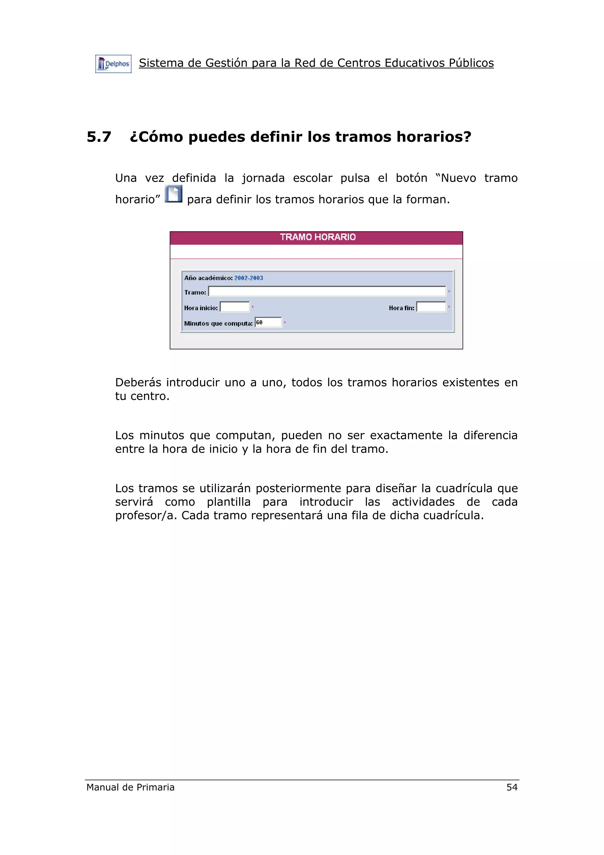 Sistema de Gestión para la Red de Centros Educativos Públicos
Manual de Primaria 54
5.7 ¿Cómo puedes definir los tramos horarios?
Una vez definida la jornada escolar pulsa el botón “Nuevo tramo
horario” para definir los tramos horarios que la forman.
Deberás introducir uno a uno, todos los tramos horarios existentes en
tu centro.
Los minutos que computan, pueden no ser exactamente la diferencia
entre la hora de inicio y la hora de fin del tramo.
Los tramos se utilizarán posteriormente para diseñar la cuadrícula que
servirá como plantilla para introducir las actividades de cada
profesor/a. Cada tramo representará una fila de dicha cuadrícula.
 