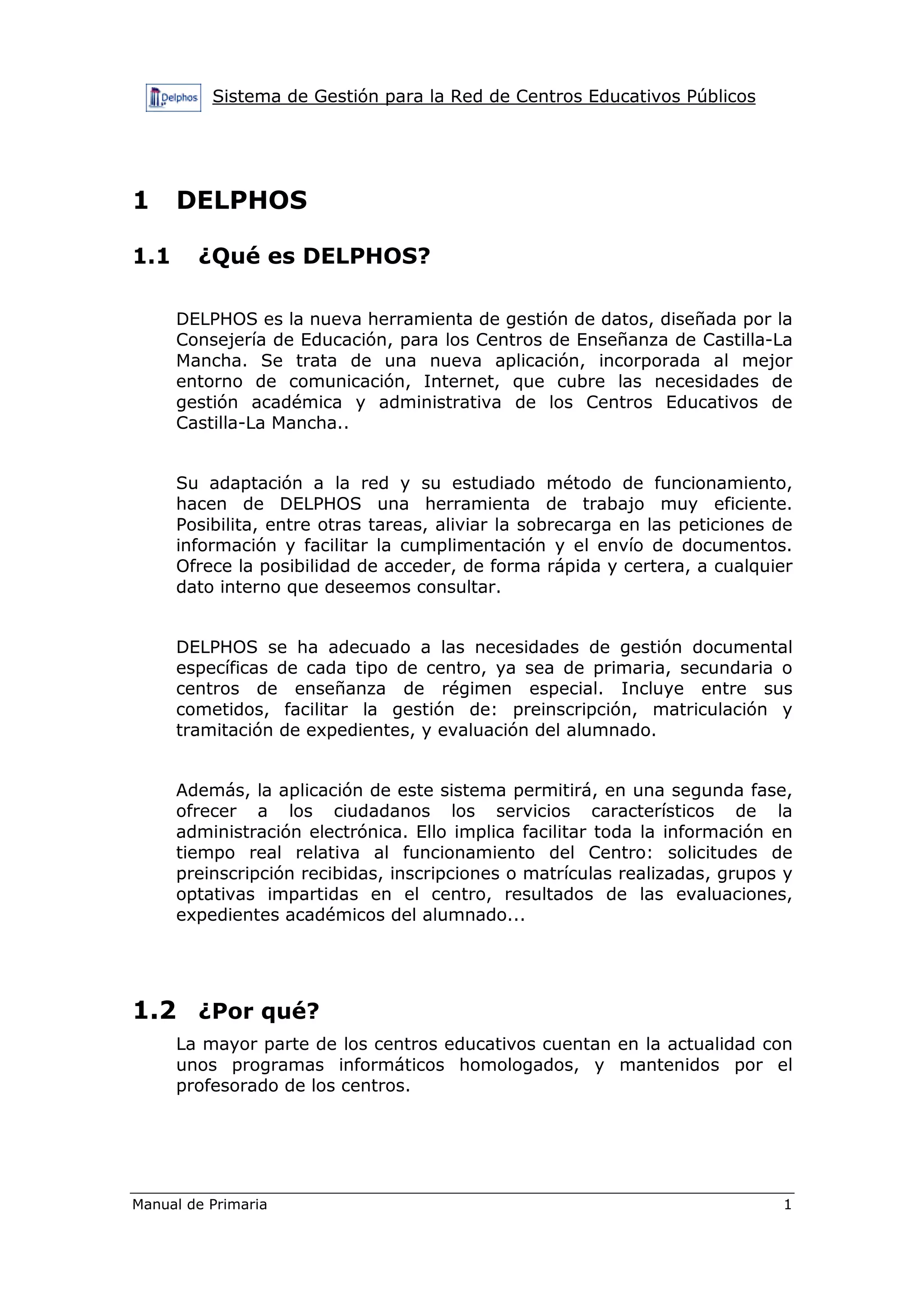 Sistema de Gestión para la Red de Centros Educativos Públicos
Manual de Primaria 1
1 DELPHOS
1.1 ¿Qué es DELPHOS?
DELPHOS es la nueva herramienta de gestión de datos, diseñada por la
Consejería de Educación, para los Centros de Enseñanza de Castilla-La
Mancha. Se trata de una nueva aplicación, incorporada al mejor
entorno de comunicación, Internet, que cubre las necesidades de
gestión académica y administrativa de los Centros Educativos de
Castilla-La Mancha..
Su adaptación a la red y su estudiado método de funcionamiento,
hacen de DELPHOS una herramienta de trabajo muy eficiente.
Posibilita, entre otras tareas, aliviar la sobrecarga en las peticiones de
información y facilitar la cumplimentación y el envío de documentos.
Ofrece la posibilidad de acceder, de forma rápida y certera, a cualquier
dato interno que deseemos consultar.
DELPHOS se ha adecuado a las necesidades de gestión documental
específicas de cada tipo de centro, ya sea de primaria, secundaria o
centros de enseñanza de régimen especial. Incluye entre sus
cometidos, facilitar la gestión de: preinscripción, matriculación y
tramitación de expedientes, y evaluación del alumnado.
Además, la aplicación de este sistema permitirá, en una segunda fase,
ofrecer a los ciudadanos los servicios característicos de la
administración electrónica. Ello implica facilitar toda la información en
tiempo real relativa al funcionamiento del Centro: solicitudes de
preinscripción recibidas, inscripciones o matrículas realizadas, grupos y
optativas impartidas en el centro, resultados de las evaluaciones,
expedientes académicos del alumnado...
1.2 ¿Por qué?
La mayor parte de los centros educativos cuentan en la actualidad con
unos programas informáticos homologados, y mantenidos por el
profesorado de los centros.
 