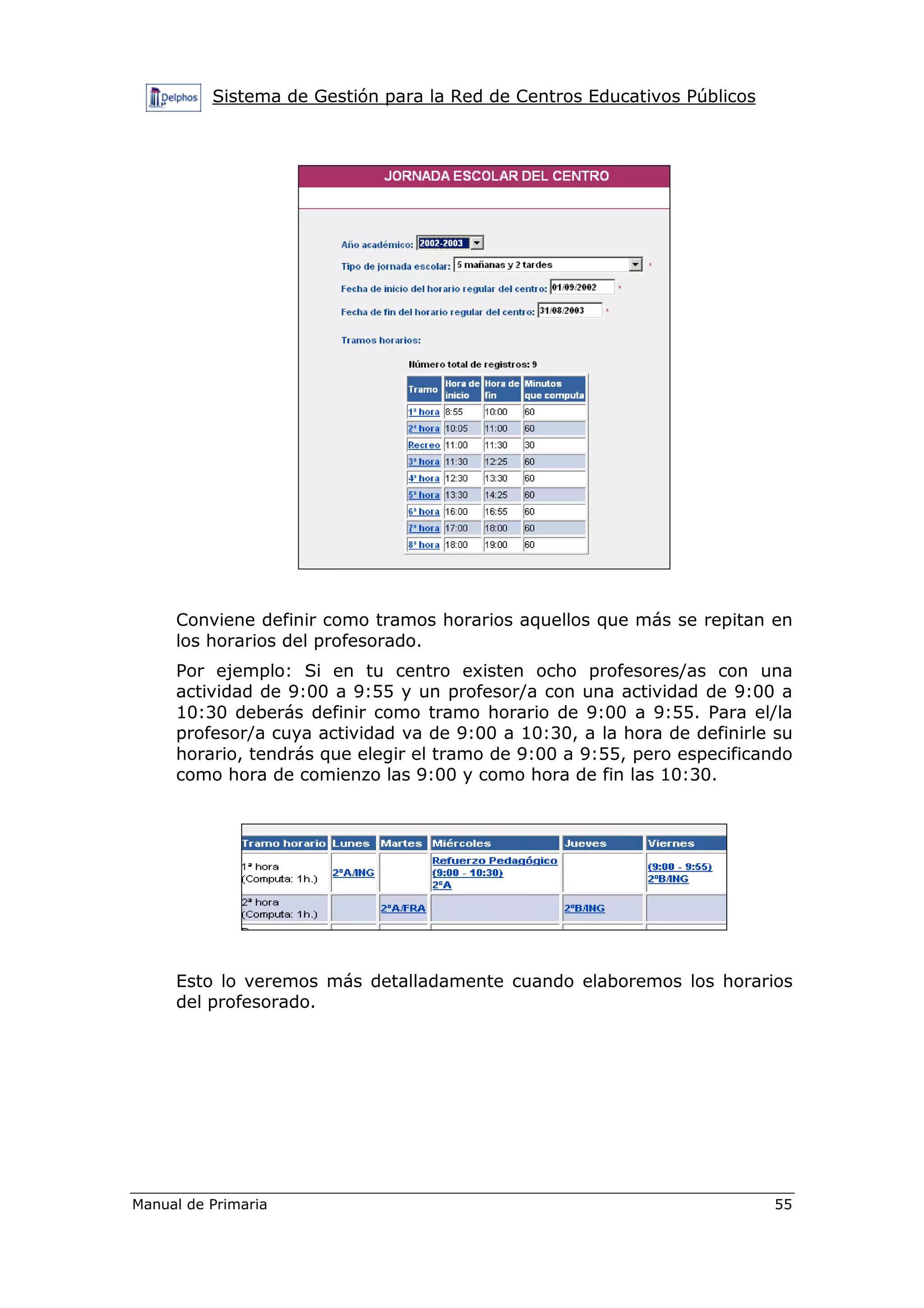 Sistema de Gestión para la Red de Centros Educativos Públicos
Manual de Primaria 55
Conviene definir como tramos horarios aquellos que más se repitan en
los horarios del profesorado.
Por ejemplo: Si en tu centro existen ocho profesores/as con una
actividad de 9:00 a 9:55 y un profesor/a con una actividad de 9:00 a
10:30 deberás definir como tramo horario de 9:00 a 9:55. Para el/la
profesor/a cuya actividad va de 9:00 a 10:30, a la hora de definirle su
horario, tendrás que elegir el tramo de 9:00 a 9:55, pero especificando
como hora de comienzo las 9:00 y como hora de fin las 10:30.
Esto lo veremos más detalladamente cuando elaboremos los horarios
del profesorado.
 