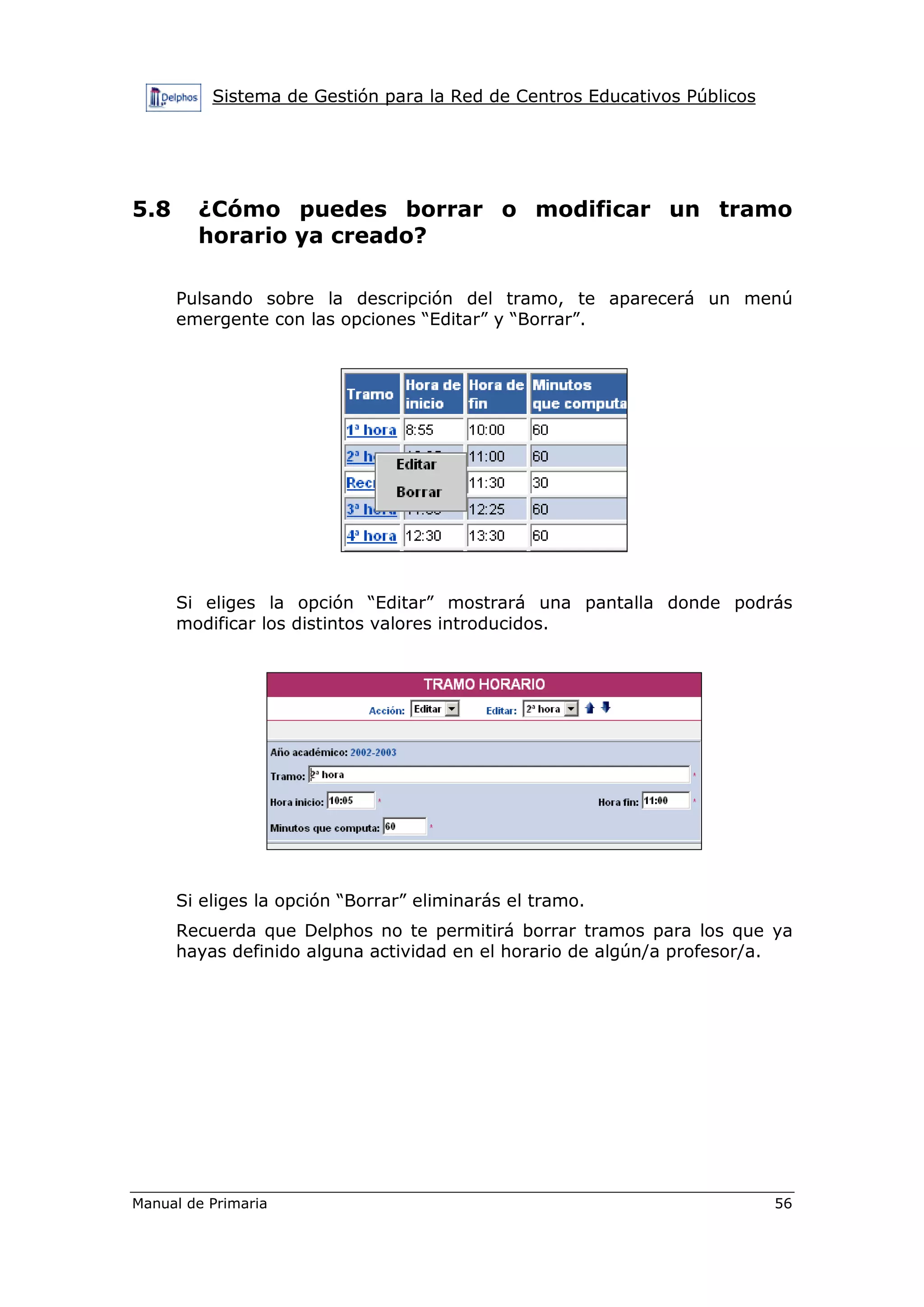 Sistema de Gestión para la Red de Centros Educativos Públicos
Manual de Primaria 56
5.8 ¿Cómo puedes borrar o modificar un tramo
horario ya creado?
Pulsando sobre la descripción del tramo, te aparecerá un menú
emergente con las opciones “Editar” y “Borrar”.
Si eliges la opción “Editar” mostrará una pantalla donde podrás
modificar los distintos valores introducidos.
Si eliges la opción “Borrar” eliminarás el tramo.
Recuerda que Delphos no te permitirá borrar tramos para los que ya
hayas definido alguna actividad en el horario de algún/a profesor/a.
 