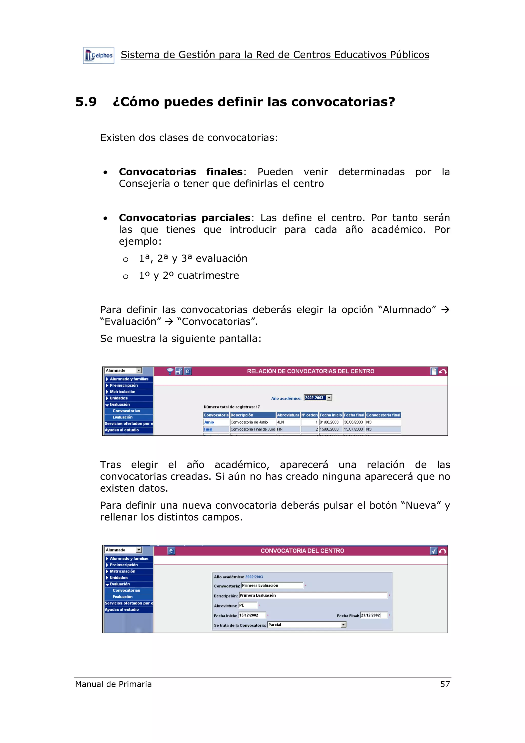 Sistema de Gestión para la Red de Centros Educativos Públicos
Manual de Primaria 57
5.9 ¿Cómo puedes definir las convocatorias?
Existen dos clases de convocatorias:
• Convocatorias finales: Pueden venir determinadas por la
Consejería o tener que definirlas el centro
• Convocatorias parciales: Las define el centro. Por tanto serán
las que tienes que introducir para cada año académico. Por
ejemplo:
o 1ª, 2ª y 3ª evaluación
o 1º y 2º cuatrimestre
Para definir las convocatorias deberás elegir la opción “Alumnado”
“Evaluación” “Convocatorias”.
Se muestra la siguiente pantalla:
Tras elegir el año académico, aparecerá una relación de las
convocatorias creadas. Si aún no has creado ninguna aparecerá que no
existen datos.
Para definir una nueva convocatoria deberás pulsar el botón “Nueva” y
rellenar los distintos campos.
 