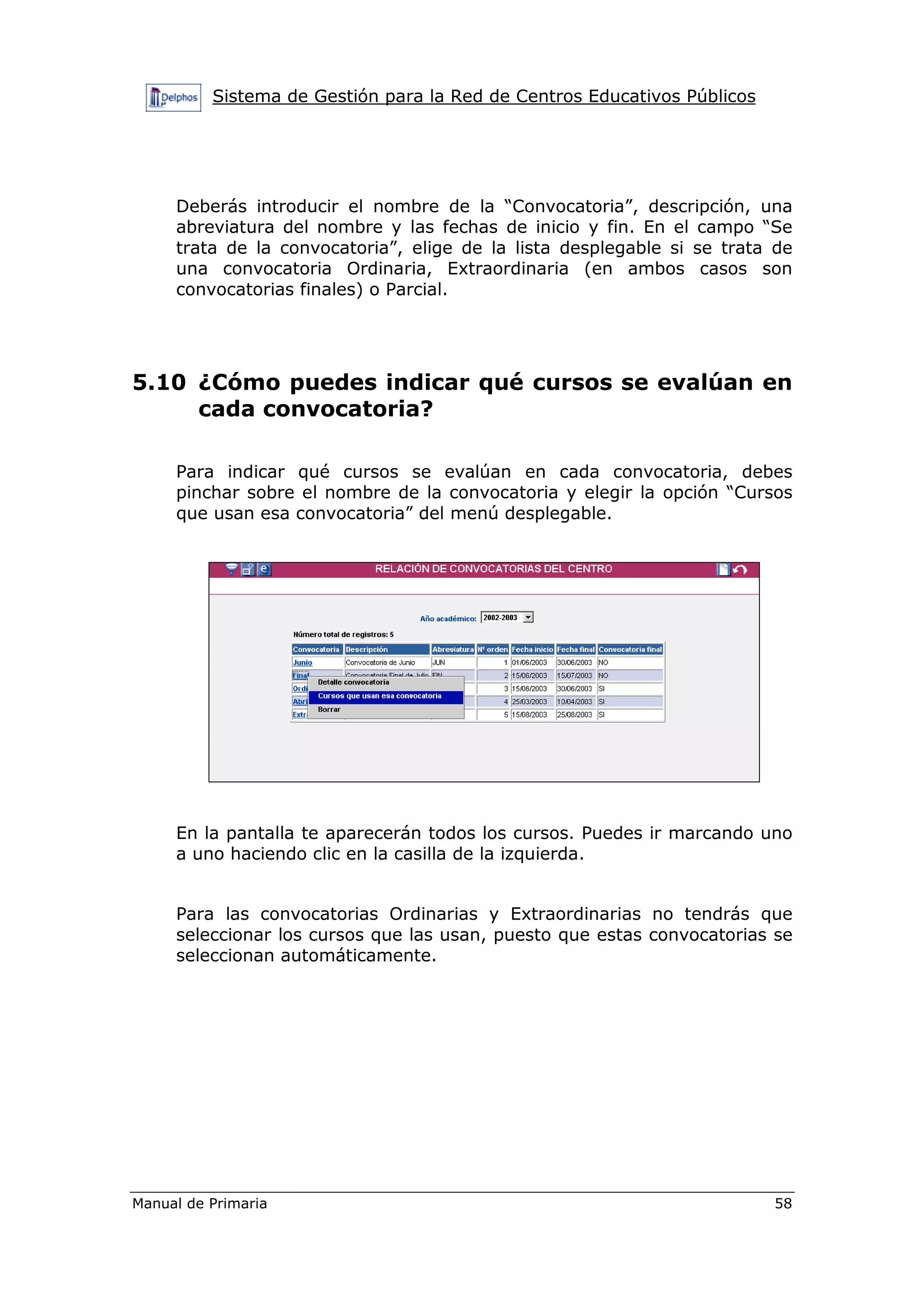 Sistema de Gestión para la Red de Centros Educativos Públicos
Manual de Primaria 58
Deberás introducir el nombre de la “Convocatoria”, descripción, una
abreviatura del nombre y las fechas de inicio y fin. En el campo “Se
trata de la convocatoria”, elige de la lista desplegable si se trata de
una convocatoria Ordinaria, Extraordinaria (en ambos casos son
convocatorias finales) o Parcial.
5.10 ¿Cómo puedes indicar qué cursos se evalúan en
cada convocatoria?
Para indicar qué cursos se evalúan en cada convocatoria, debes
pinchar sobre el nombre de la convocatoria y elegir la opción “Cursos
que usan esa convocatoria” del menú desplegable.
En la pantalla te aparecerán todos los cursos. Puedes ir marcando uno
a uno haciendo clic en la casilla de la izquierda.
Para las convocatorias Ordinarias y Extraordinarias no tendrás que
seleccionar los cursos que las usan, puesto que estas convocatorias se
seleccionan automáticamente.
 