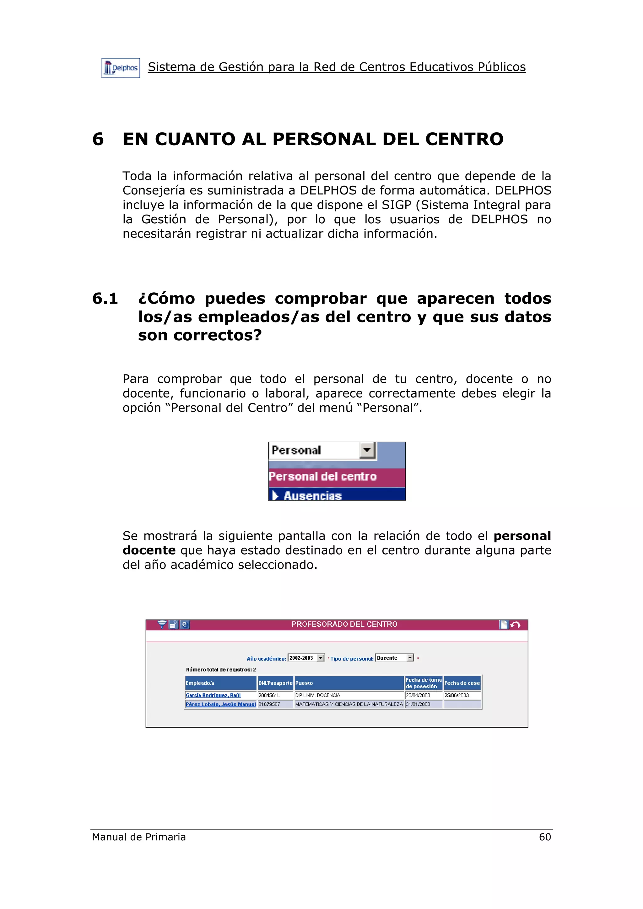 Sistema de Gestión para la Red de Centros Educativos Públicos
Manual de Primaria 60
6 EN CUANTO AL PERSONAL DEL CENTRO
Toda la información relativa al personal del centro que depende de la
Consejería es suministrada a DELPHOS de forma automática. DELPHOS
incluye la información de la que dispone el SIGP (Sistema Integral para
la Gestión de Personal), por lo que los usuarios de DELPHOS no
necesitarán registrar ni actualizar dicha información.
6.1 ¿Cómo puedes comprobar que aparecen todos
los/as empleados/as del centro y que sus datos
son correctos?
Para comprobar que todo el personal de tu centro, docente o no
docente, funcionario o laboral, aparece correctamente debes elegir la
opción “Personal del Centro” del menú “Personal”.
Se mostrará la siguiente pantalla con la relación de todo el personal
docente que haya estado destinado en el centro durante alguna parte
del año académico seleccionado.
 