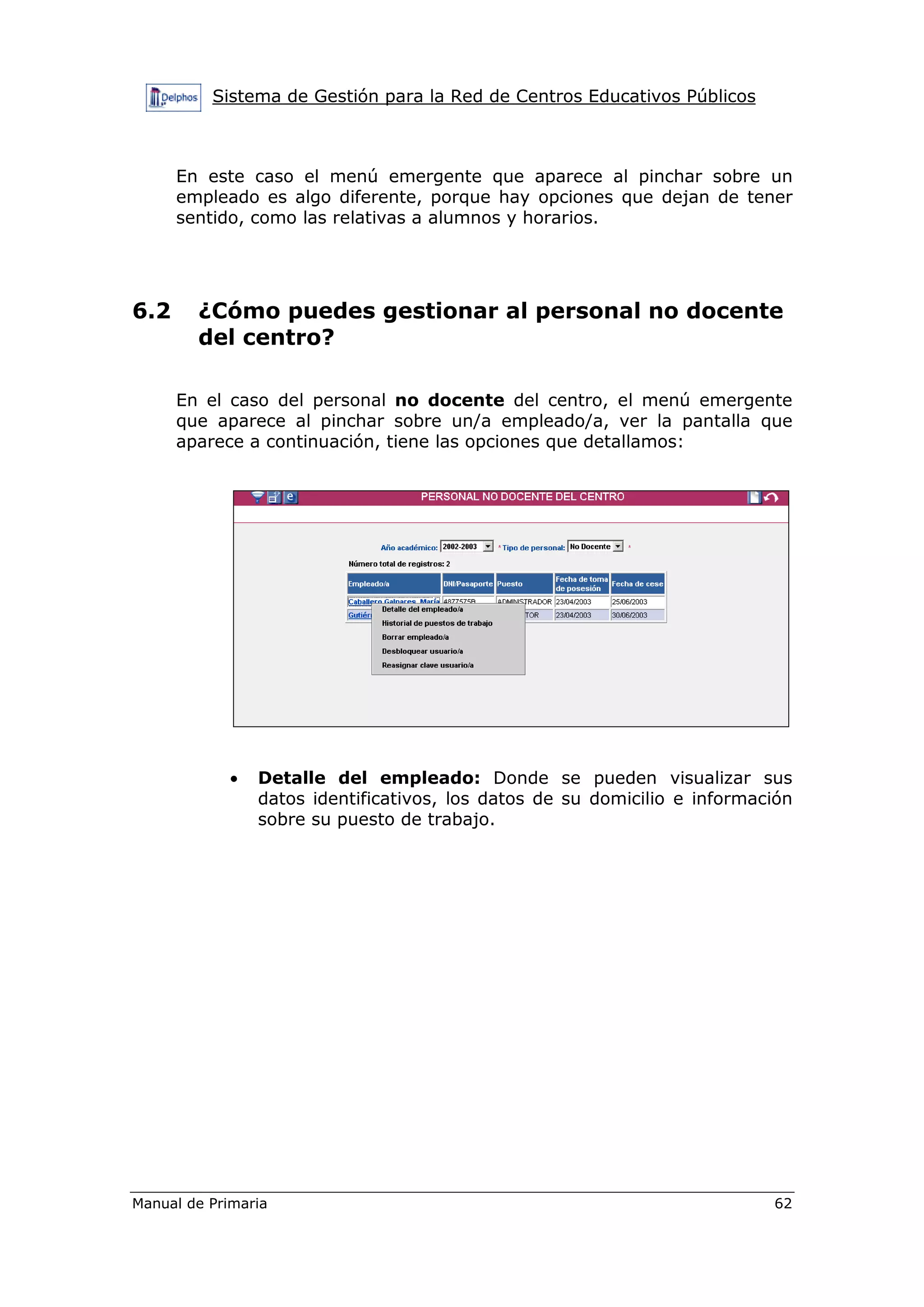 Sistema de Gestión para la Red de Centros Educativos Públicos
Manual de Primaria 62
En este caso el menú emergente que aparece al pinchar sobre un
empleado es algo diferente, porque hay opciones que dejan de tener
sentido, como las relativas a alumnos y horarios.
6.2 ¿Cómo puedes gestionar al personal no docente
del centro?
En el caso del personal no docente del centro, el menú emergente
que aparece al pinchar sobre un/a empleado/a, ver la pantalla que
aparece a continuación, tiene las opciones que detallamos:
• Detalle del empleado: Donde se pueden visualizar sus
datos identificativos, los datos de su domicilio e información
sobre su puesto de trabajo.
 