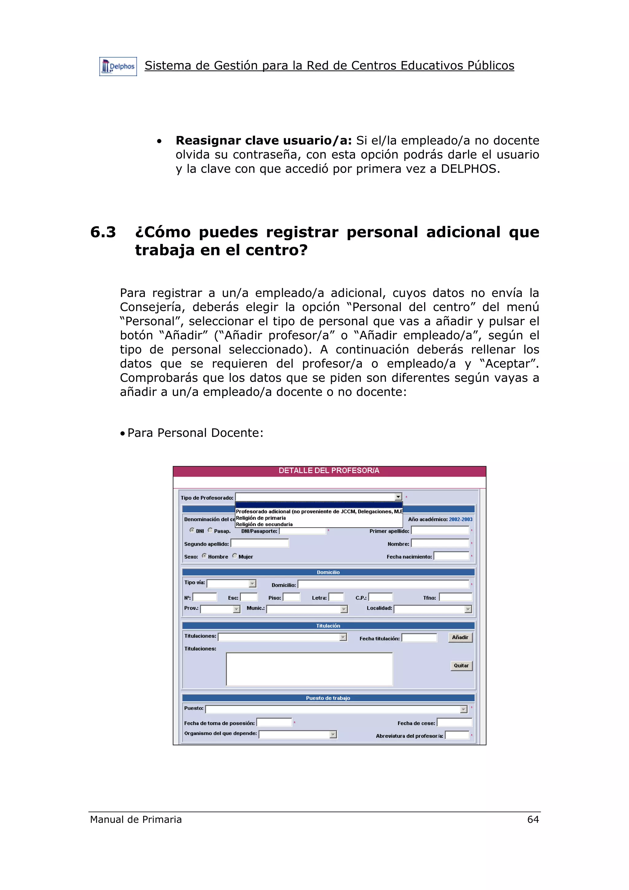 Sistema de Gestión para la Red de Centros Educativos Públicos
Manual de Primaria 64
• Reasignar clave usuario/a: Si el/la empleado/a no docente
olvida su contraseña, con esta opción podrás darle el usuario
y la clave con que accedió por primera vez a DELPHOS.
6.3 ¿Cómo puedes registrar personal adicional que
trabaja en el centro?
Para registrar a un/a empleado/a adicional, cuyos datos no envía la
Consejería, deberás elegir la opción “Personal del centro” del menú
“Personal”, seleccionar el tipo de personal que vas a añadir y pulsar el
botón “Añadir” (“Añadir profesor/a” o “Añadir empleado/a”, según el
tipo de personal seleccionado). A continuación deberás rellenar los
datos que se requieren del profesor/a o empleado/a y “Aceptar”.
Comprobarás que los datos que se piden son diferentes según vayas a
añadir a un/a empleado/a docente o no docente:
• Para Personal Docente:
 