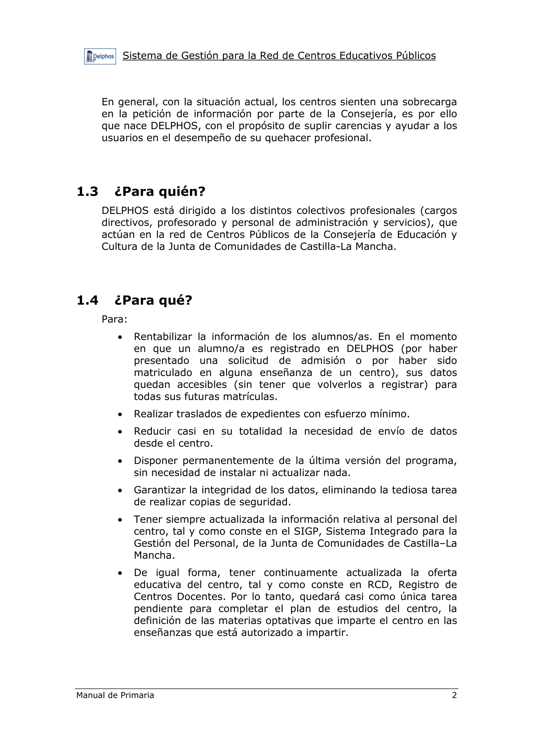 Sistema de Gestión para la Red de Centros Educativos Públicos
Manual de Primaria 2
En general, con la situación actual, los centros sienten una sobrecarga
en la petición de información por parte de la Consejería, es por ello
que nace DELPHOS, con el propósito de suplir carencias y ayudar a los
usuarios en el desempeño de su quehacer profesional.
1.3 ¿Para quién?
DELPHOS está dirigido a los distintos colectivos profesionales (cargos
directivos, profesorado y personal de administración y servicios), que
actúan en la red de Centros Públicos de la Consejería de Educación y
Cultura de la Junta de Comunidades de Castilla-La Mancha.
1.4 ¿Para qué?
Para:
• Rentabilizar la información de los alumnos/as. En el momento
en que un alumno/a es registrado en DELPHOS (por haber
presentado una solicitud de admisión o por haber sido
matriculado en alguna enseñanza de un centro), sus datos
quedan accesibles (sin tener que volverlos a registrar) para
todas sus futuras matrículas.
• Realizar traslados de expedientes con esfuerzo mínimo.
• Reducir casi en su totalidad la necesidad de envío de datos
desde el centro.
• Disponer permanentemente de la última versión del programa,
sin necesidad de instalar ni actualizar nada.
• Garantizar la integridad de los datos, eliminando la tediosa tarea
de realizar copias de seguridad.
• Tener siempre actualizada la información relativa al personal del
centro, tal y como conste en el SIGP, Sistema Integrado para la
Gestión del Personal, de la Junta de Comunidades de Castilla–La
Mancha.
• De igual forma, tener continuamente actualizada la oferta
educativa del centro, tal y como conste en RCD, Registro de
Centros Docentes. Por lo tanto, quedará casi como única tarea
pendiente para completar el plan de estudios del centro, la
definición de las materias optativas que imparte el centro en las
enseñanzas que está autorizado a impartir.
 
