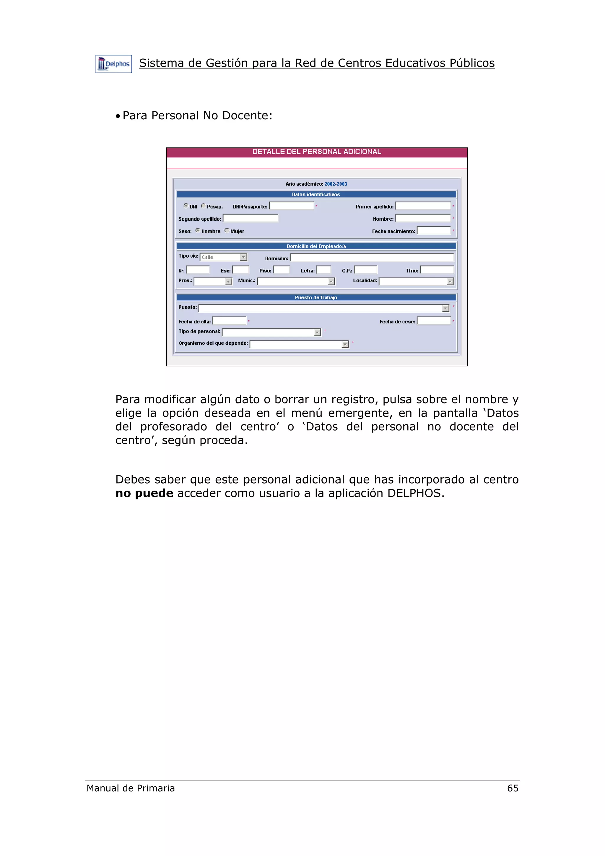 Sistema de Gestión para la Red de Centros Educativos Públicos
Manual de Primaria 65
• Para Personal No Docente:
Para modificar algún dato o borrar un registro, pulsa sobre el nombre y
elige la opción deseada en el menú emergente, en la pantalla ‘Datos
del profesorado del centro’ o ‘Datos del personal no docente del
centro’, según proceda.
Debes saber que este personal adicional que has incorporado al centro
no puede acceder como usuario a la aplicación DELPHOS.
 