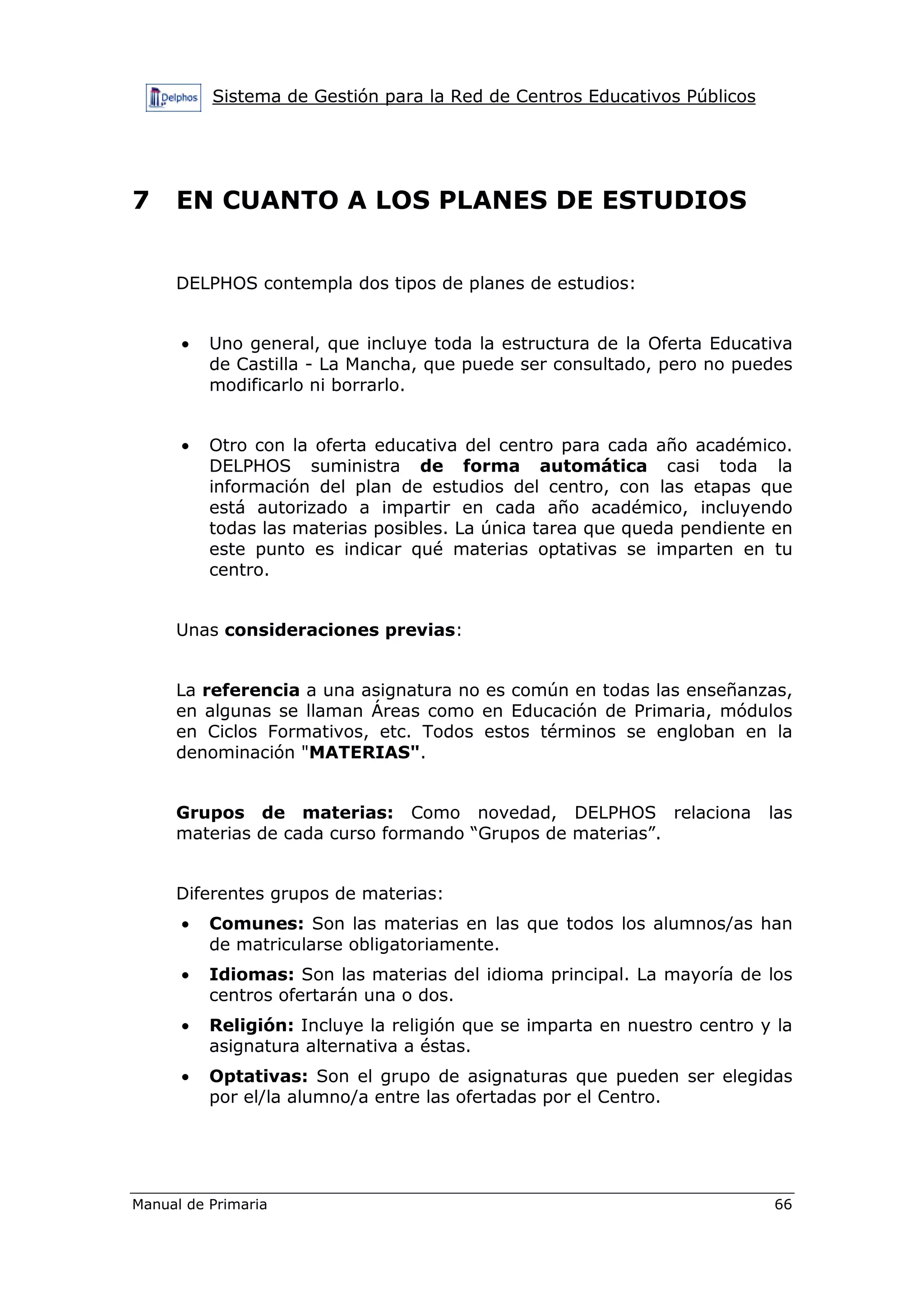 Sistema de Gestión para la Red de Centros Educativos Públicos
Manual de Primaria 66
7 EN CUANTO A LOS PLANES DE ESTUDIOS
DELPHOS contempla dos tipos de planes de estudios:
• Uno general, que incluye toda la estructura de la Oferta Educativa
de Castilla - La Mancha, que puede ser consultado, pero no puedes
modificarlo ni borrarlo.
• Otro con la oferta educativa del centro para cada año académico.
DELPHOS suministra de forma automática casi toda la
información del plan de estudios del centro, con las etapas que
está autorizado a impartir en cada año académico, incluyendo
todas las materias posibles. La única tarea que queda pendiente en
este punto es indicar qué materias optativas se imparten en tu
centro.
Unas consideraciones previas:
La referencia a una asignatura no es común en todas las enseñanzas,
en algunas se llaman Áreas como en Educación de Primaria, módulos
en Ciclos Formativos, etc. Todos estos términos se engloban en la
denominación "MATERIAS".
Grupos de materias: Como novedad, DELPHOS relaciona las
materias de cada curso formando “Grupos de materias”.
Diferentes grupos de materias:
• Comunes: Son las materias en las que todos los alumnos/as han
de matricularse obligatoriamente.
• Idiomas: Son las materias del idioma principal. La mayoría de los
centros ofertarán una o dos.
• Religión: Incluye la religión que se imparta en nuestro centro y la
asignatura alternativa a éstas.
• Optativas: Son el grupo de asignaturas que pueden ser elegidas
por el/la alumno/a entre las ofertadas por el Centro.
 