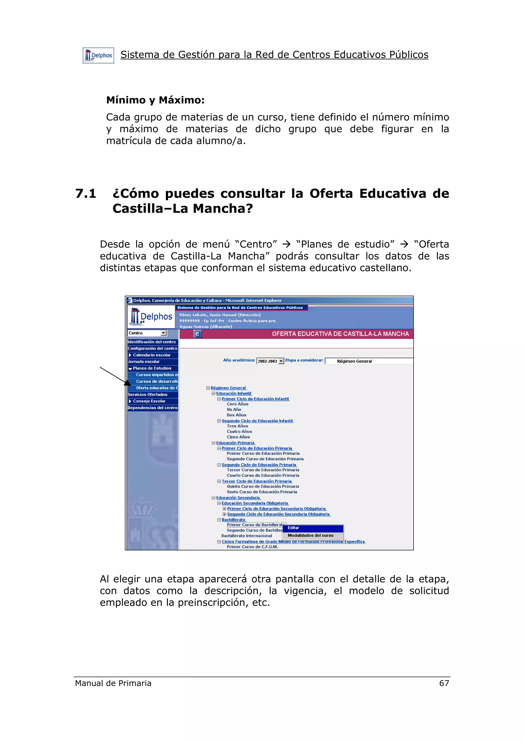 Sistema de Gestión para la Red de Centros Educativos Públicos
Manual de Primaria 67
Mínimo y Máximo:
Cada grupo de materias de un curso, tiene definido el número mínimo
y máximo de materias de dicho grupo que debe figurar en la
matrícula de cada alumno/a.
7.1 ¿Cómo puedes consultar la Oferta Educativa de
Castilla–La Mancha?
Desde la opción de menú “Centro” “Planes de estudio” “Oferta
educativa de Castilla-La Mancha” podrás consultar los datos de las
distintas etapas que conforman el sistema educativo castellano.
Al elegir una etapa aparecerá otra pantalla con el detalle de la etapa,
con datos como la descripción, la vigencia, el modelo de solicitud
empleado en la preinscripción, etc.
 