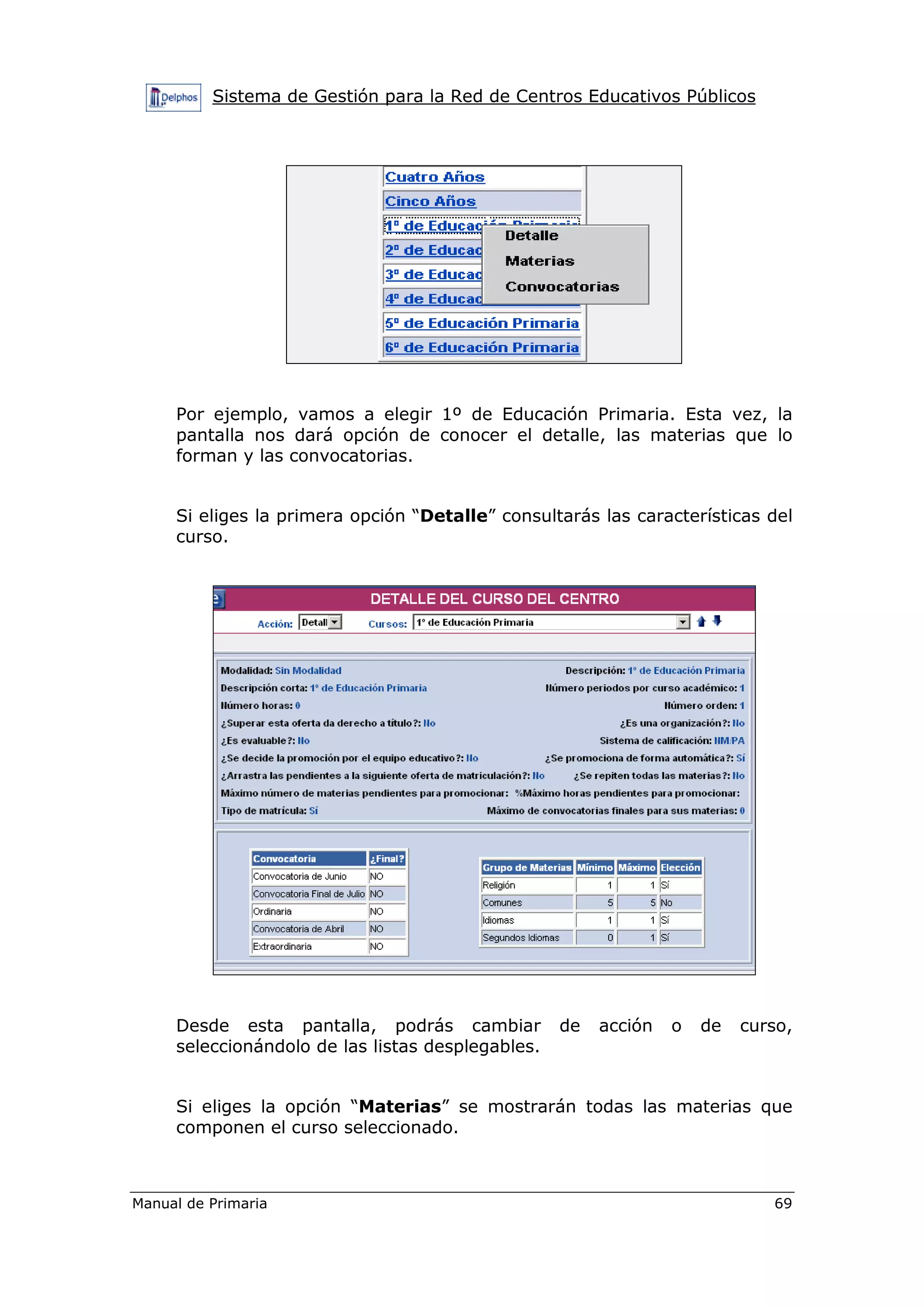 Sistema de Gestión para la Red de Centros Educativos Públicos
Manual de Primaria 69
Por ejemplo, vamos a elegir 1º de Educación Primaria. Esta vez, la
pantalla nos dará opción de conocer el detalle, las materias que lo
forman y las convocatorias.
Si eliges la primera opción “Detalle” consultarás las características del
curso.
Desde esta pantalla, podrás cambiar de acción o de curso,
seleccionándolo de las listas desplegables.
Si eliges la opción “Materias” se mostrarán todas las materias que
componen el curso seleccionado.
 