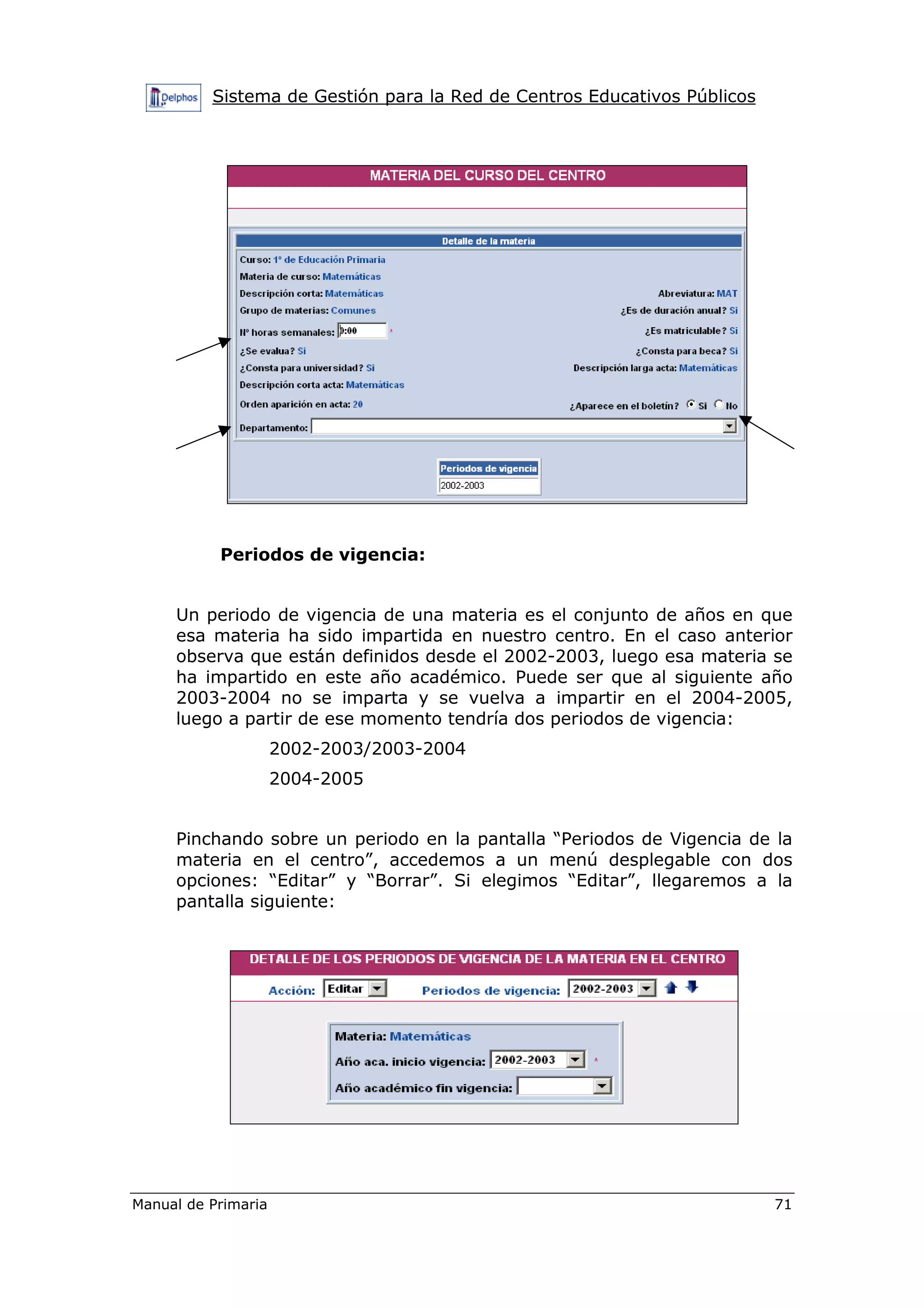 Sistema de Gestión para la Red de Centros Educativos Públicos
Manual de Primaria 71
Periodos de vigencia:
Un periodo de vigencia de una materia es el conjunto de años en que
esa materia ha sido impartida en nuestro centro. En el caso anterior
observa que están definidos desde el 2002-2003, luego esa materia se
ha impartido en este año académico. Puede ser que al siguiente año
2003-2004 no se imparta y se vuelva a impartir en el 2004-2005,
luego a partir de ese momento tendría dos periodos de vigencia:
2002-2003/2003-2004
2004-2005
Pinchando sobre un periodo en la pantalla “Periodos de Vigencia de la
materia en el centro”, accedemos a un menú desplegable con dos
opciones: “Editar” y “Borrar”. Si elegimos “Editar”, llegaremos a la
pantalla siguiente:
 