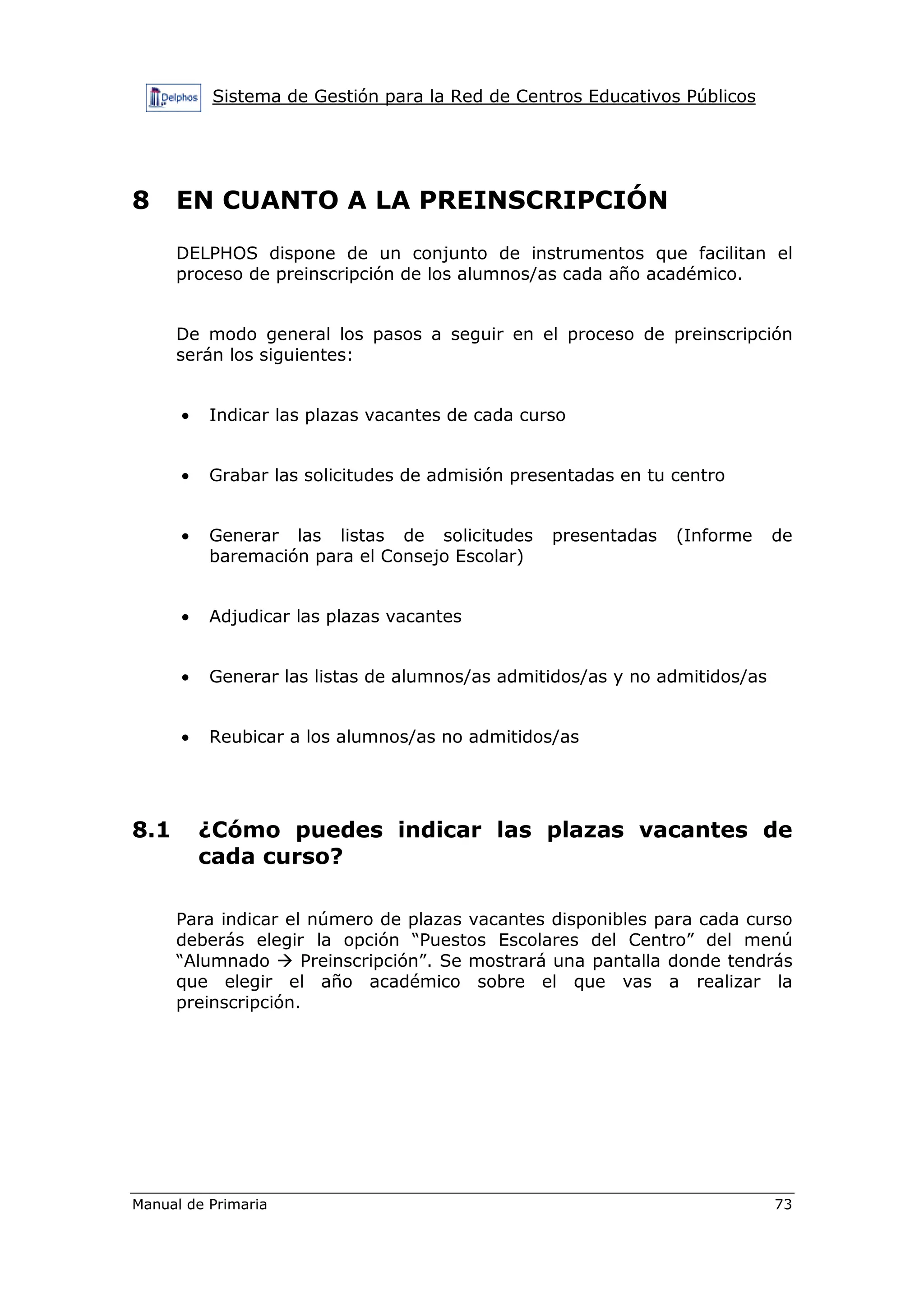 Sistema de Gestión para la Red de Centros Educativos Públicos
Manual de Primaria 73
8 EN CUANTO A LA PREINSCRIPCIÓN
DELPHOS dispone de un conjunto de instrumentos que facilitan el
proceso de preinscripción de los alumnos/as cada año académico.
De modo general los pasos a seguir en el proceso de preinscripción
serán los siguientes:
• Indicar las plazas vacantes de cada curso
• Grabar las solicitudes de admisión presentadas en tu centro
• Generar las listas de solicitudes presentadas (Informe de
baremación para el Consejo Escolar)
• Adjudicar las plazas vacantes
• Generar las listas de alumnos/as admitidos/as y no admitidos/as
• Reubicar a los alumnos/as no admitidos/as
8.1 ¿Cómo puedes indicar las plazas vacantes de
cada curso?
Para indicar el número de plazas vacantes disponibles para cada curso
deberás elegir la opción “Puestos Escolares del Centro” del menú
“Alumnado Preinscripción”. Se mostrará una pantalla donde tendrás
que elegir el año académico sobre el que vas a realizar la
preinscripción.
 