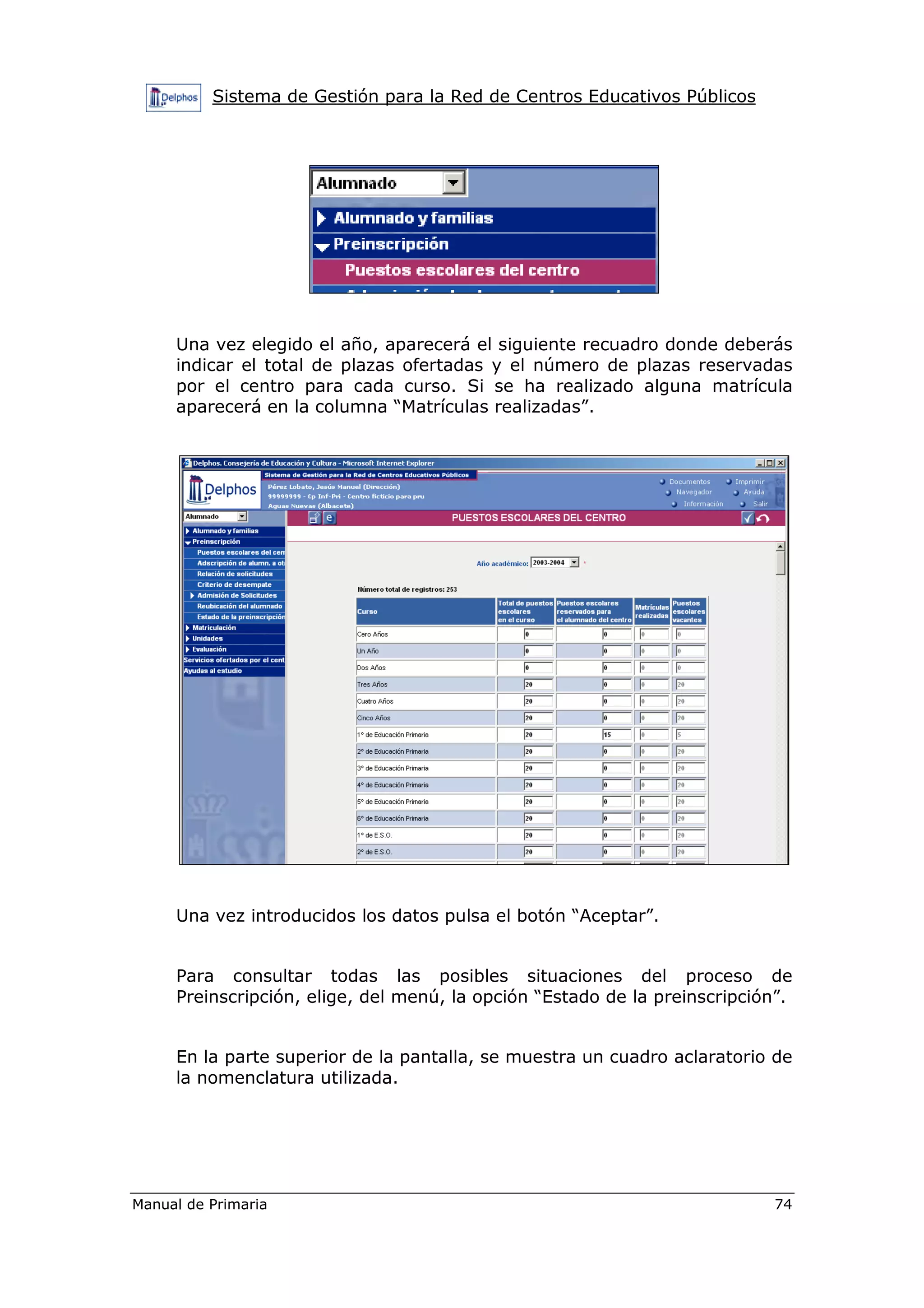 Sistema de Gestión para la Red de Centros Educativos Públicos
Manual de Primaria 74
Una vez elegido el año, aparecerá el siguiente recuadro donde deberás
indicar el total de plazas ofertadas y el número de plazas reservadas
por el centro para cada curso. Si se ha realizado alguna matrícula
aparecerá en la columna “Matrículas realizadas”.
Una vez introducidos los datos pulsa el botón “Aceptar”.
Para consultar todas las posibles situaciones del proceso de
Preinscripción, elige, del menú, la opción “Estado de la preinscripción”.
En la parte superior de la pantalla, se muestra un cuadro aclaratorio de
la nomenclatura utilizada.
 