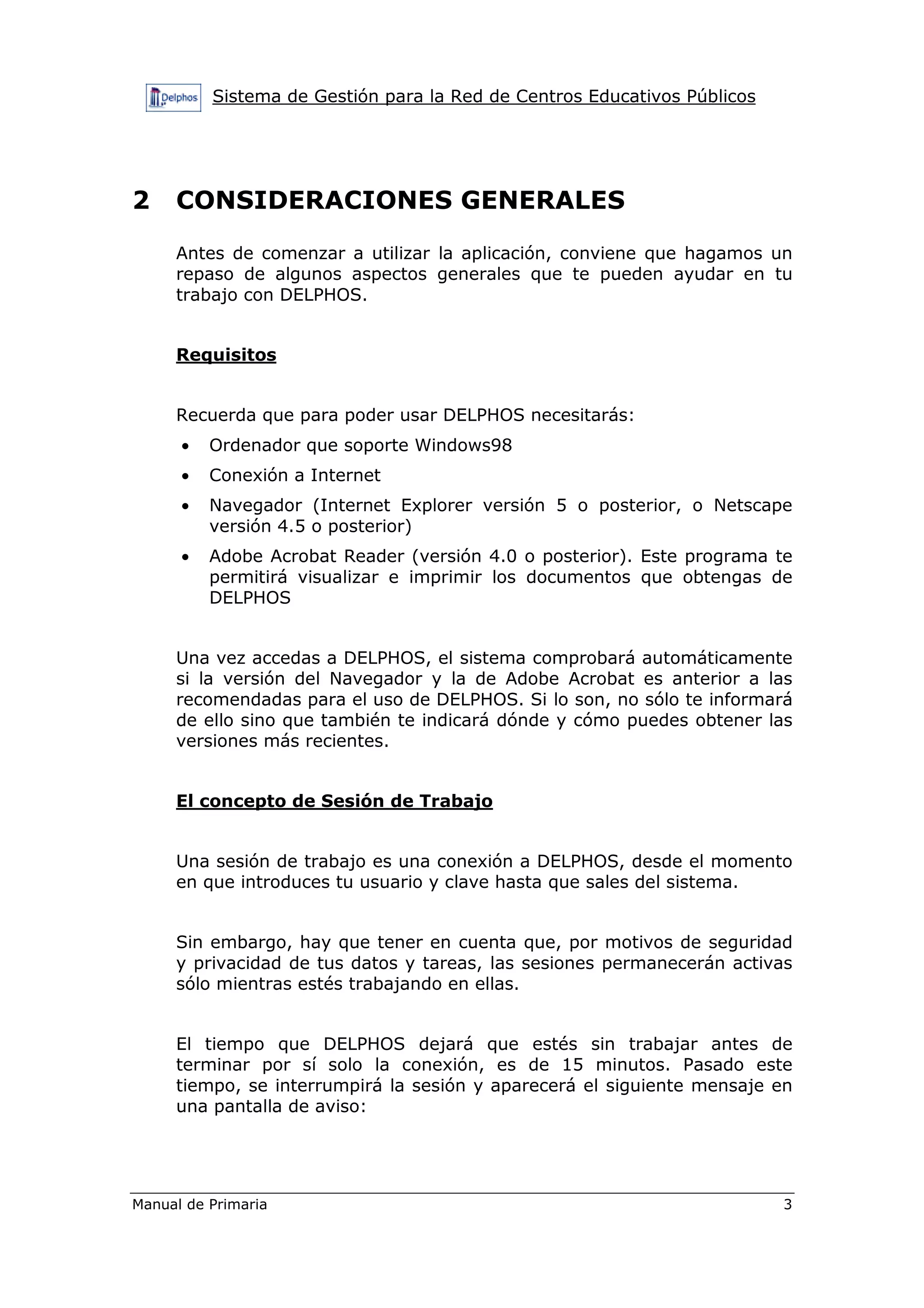 Sistema de Gestión para la Red de Centros Educativos Públicos
Manual de Primaria 3
2 CONSIDERACIONES GENERALES
Antes de comenzar a utilizar la aplicación, conviene que hagamos un
repaso de algunos aspectos generales que te pueden ayudar en tu
trabajo con DELPHOS.
Requisitos
Recuerda que para poder usar DELPHOS necesitarás:
• Ordenador que soporte Windows98
• Conexión a Internet
• Navegador (Internet Explorer versión 5 o posterior, o Netscape
versión 4.5 o posterior)
• Adobe Acrobat Reader (versión 4.0 o posterior). Este programa te
permitirá visualizar e imprimir los documentos que obtengas de
DELPHOS
Una vez accedas a DELPHOS, el sistema comprobará automáticamente
si la versión del Navegador y la de Adobe Acrobat es anterior a las
recomendadas para el uso de DELPHOS. Si lo son, no sólo te informará
de ello sino que también te indicará dónde y cómo puedes obtener las
versiones más recientes.
El concepto de Sesión de Trabajo
Una sesión de trabajo es una conexión a DELPHOS, desde el momento
en que introduces tu usuario y clave hasta que sales del sistema.
Sin embargo, hay que tener en cuenta que, por motivos de seguridad
y privacidad de tus datos y tareas, las sesiones permanecerán activas
sólo mientras estés trabajando en ellas.
El tiempo que DELPHOS dejará que estés sin trabajar antes de
terminar por sí solo la conexión, es de 15 minutos. Pasado este
tiempo, se interrumpirá la sesión y aparecerá el siguiente mensaje en
una pantalla de aviso:
 
