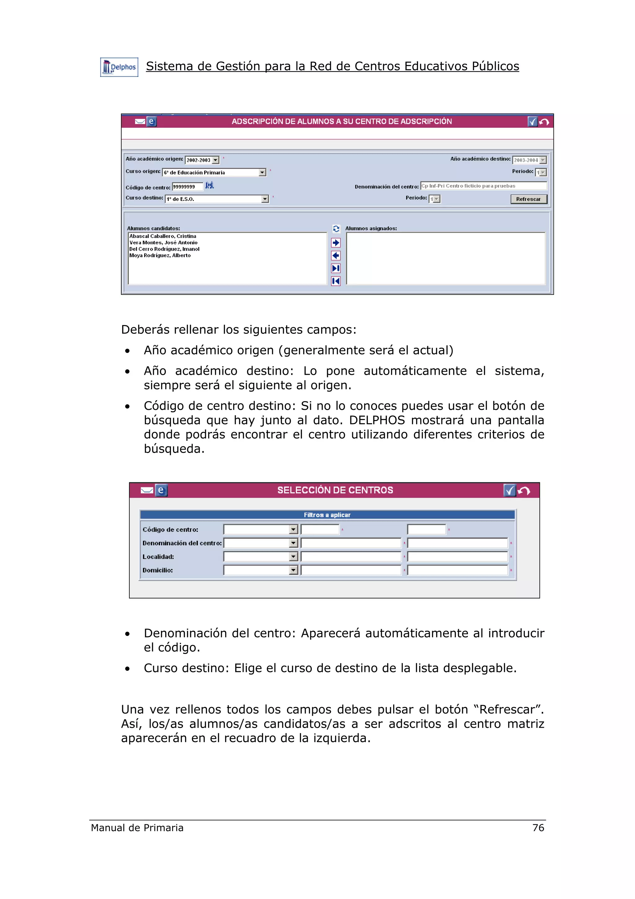 Sistema de Gestión para la Red de Centros Educativos Públicos
Manual de Primaria 76
Deberás rellenar los siguientes campos:
• Año académico origen (generalmente será el actual)
• Año académico destino: Lo pone automáticamente el sistema,
siempre será el siguiente al origen.
• Código de centro destino: Si no lo conoces puedes usar el botón de
búsqueda que hay junto al dato. DELPHOS mostrará una pantalla
donde podrás encontrar el centro utilizando diferentes criterios de
búsqueda.
• Denominación del centro: Aparecerá automáticamente al introducir
el código.
• Curso destino: Elige el curso de destino de la lista desplegable.
Una vez rellenos todos los campos debes pulsar el botón “Refrescar”.
Así, los/as alumnos/as candidatos/as a ser adscritos al centro matriz
aparecerán en el recuadro de la izquierda.
 