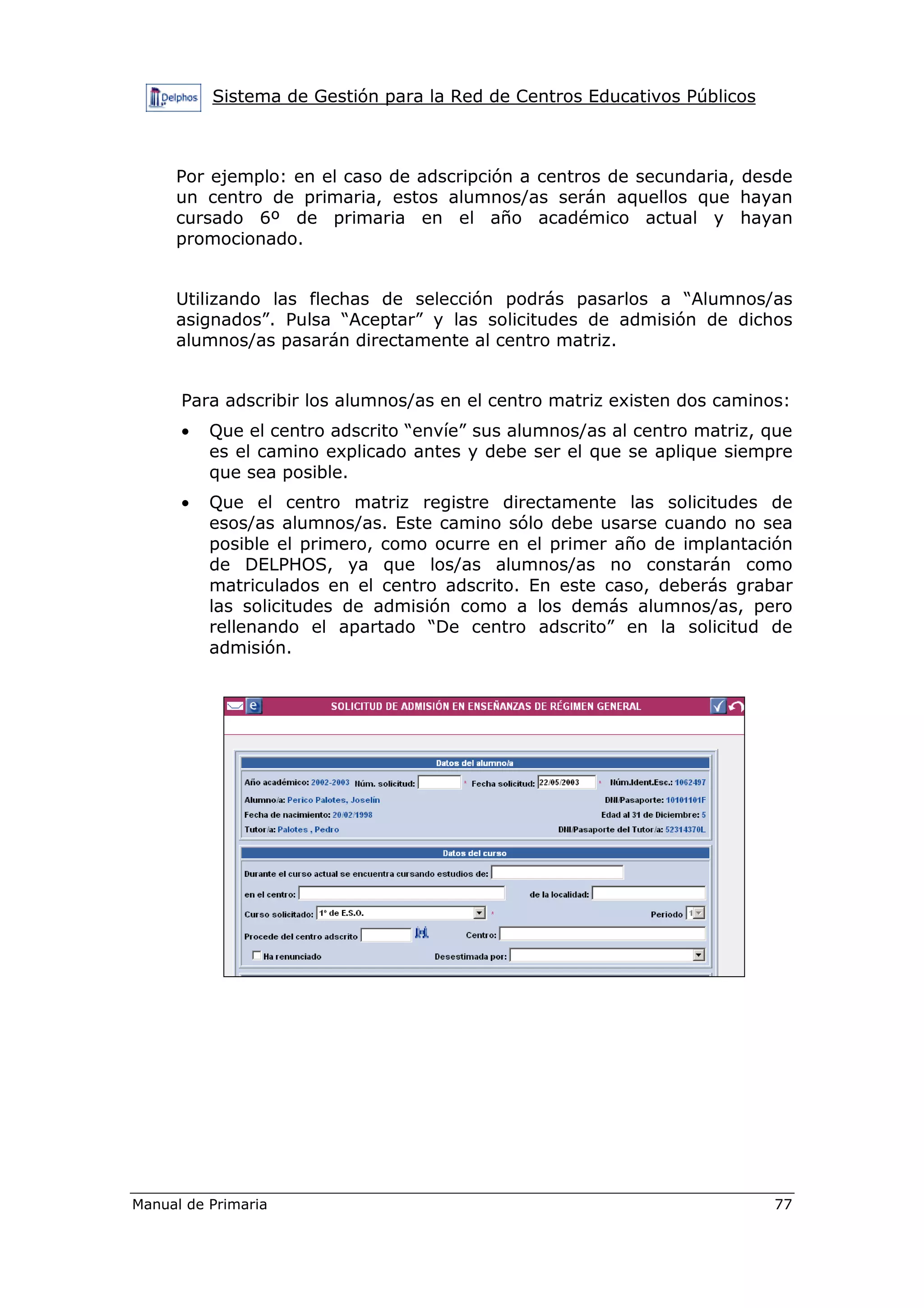 Sistema de Gestión para la Red de Centros Educativos Públicos
Manual de Primaria 77
Por ejemplo: en el caso de adscripción a centros de secundaria, desde
un centro de primaria, estos alumnos/as serán aquellos que hayan
cursado 6º de primaria en el año académico actual y hayan
promocionado.
Utilizando las flechas de selección podrás pasarlos a “Alumnos/as
asignados”. Pulsa “Aceptar” y las solicitudes de admisión de dichos
alumnos/as pasarán directamente al centro matriz.
Para adscribir los alumnos/as en el centro matriz existen dos caminos:
• Que el centro adscrito “envíe” sus alumnos/as al centro matriz, que
es el camino explicado antes y debe ser el que se aplique siempre
que sea posible.
• Que el centro matriz registre directamente las solicitudes de
esos/as alumnos/as. Este camino sólo debe usarse cuando no sea
posible el primero, como ocurre en el primer año de implantación
de DELPHOS, ya que los/as alumnos/as no constarán como
matriculados en el centro adscrito. En este caso, deberás grabar
las solicitudes de admisión como a los demás alumnos/as, pero
rellenando el apartado “De centro adscrito” en la solicitud de
admisión.
 