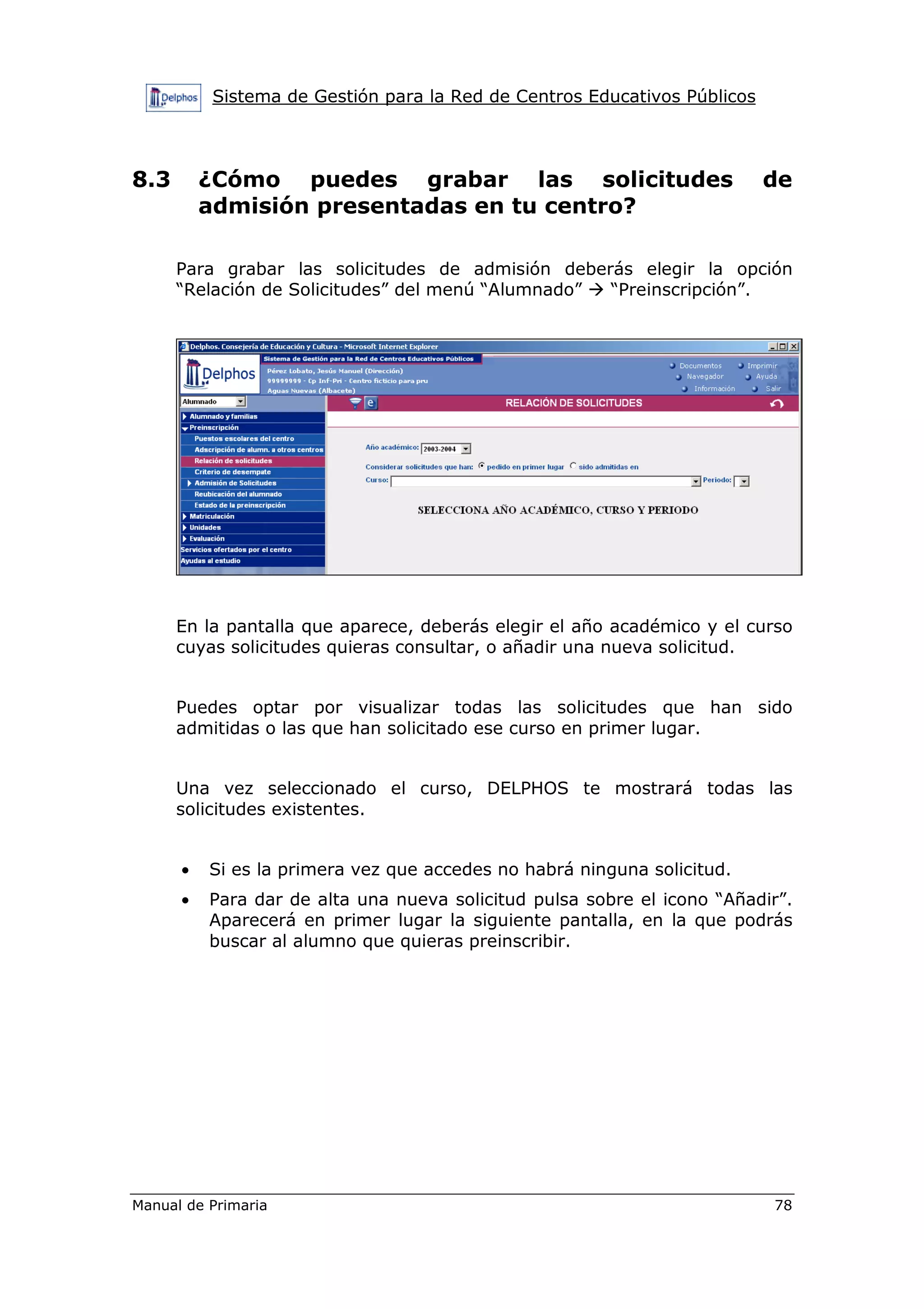Sistema de Gestión para la Red de Centros Educativos Públicos
Manual de Primaria 78
8.3 ¿Cómo puedes grabar las solicitudes de
admisión presentadas en tu centro?
Para grabar las solicitudes de admisión deberás elegir la opción
“Relación de Solicitudes” del menú “Alumnado” “Preinscripción”.
En la pantalla que aparece, deberás elegir el año académico y el curso
cuyas solicitudes quieras consultar, o añadir una nueva solicitud.
Puedes optar por visualizar todas las solicitudes que han sido
admitidas o las que han solicitado ese curso en primer lugar.
Una vez seleccionado el curso, DELPHOS te mostrará todas las
solicitudes existentes.
• Si es la primera vez que accedes no habrá ninguna solicitud.
• Para dar de alta una nueva solicitud pulsa sobre el icono “Añadir”.
Aparecerá en primer lugar la siguiente pantalla, en la que podrás
buscar al alumno que quieras preinscribir.
 