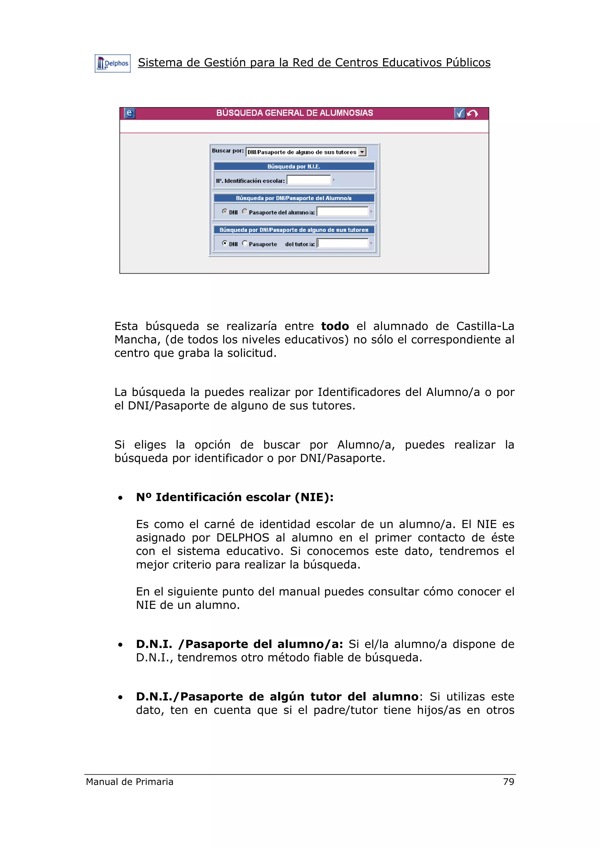 Sistema de Gestión para la Red de Centros Educativos Públicos
Manual de Primaria 79
Esta búsqueda se realizaría entre todo el alumnado de Castilla-La
Mancha, (de todos los niveles educativos) no sólo el correspondiente al
centro que graba la solicitud.
La búsqueda la puedes realizar por Identificadores del Alumno/a o por
el DNI/Pasaporte de alguno de sus tutores.
Si eliges la opción de buscar por Alumno/a, puedes realizar la
búsqueda por identificador o por DNI/Pasaporte.
• Nº Identificación escolar (NIE):
Es como el carné de identidad escolar de un alumno/a. El NIE es
asignado por DELPHOS al alumno en el primer contacto de éste
con el sistema educativo. Si conocemos este dato, tendremos el
mejor criterio para realizar la búsqueda.
En el siguiente punto del manual puedes consultar cómo conocer el
NIE de un alumno.
• D.N.I. /Pasaporte del alumno/a: Si el/la alumno/a dispone de
D.N.I., tendremos otro método fiable de búsqueda.
• D.N.I./Pasaporte de algún tutor del alumno: Si utilizas este
dato, ten en cuenta que si el padre/tutor tiene hijos/as en otros
 