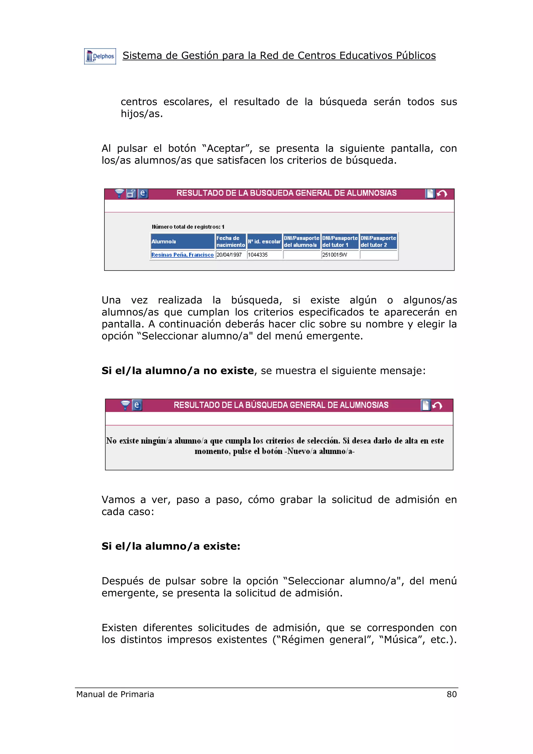 Sistema de Gestión para la Red de Centros Educativos Públicos
Manual de Primaria 80
centros escolares, el resultado de la búsqueda serán todos sus
hijos/as.
Al pulsar el botón “Aceptar”, se presenta la siguiente pantalla, con
los/as alumnos/as que satisfacen los criterios de búsqueda.
Una vez realizada la búsqueda, si existe algún o algunos/as
alumnos/as que cumplan los criterios especificados te aparecerán en
pantalla. A continuación deberás hacer clic sobre su nombre y elegir la
opción “Seleccionar alumno/a" del menú emergente.
Si el/la alumno/a no existe, se muestra el siguiente mensaje:
Vamos a ver, paso a paso, cómo grabar la solicitud de admisión en
cada caso:
Si el/la alumno/a existe:
Después de pulsar sobre la opción “Seleccionar alumno/a", del menú
emergente, se presenta la solicitud de admisión.
Existen diferentes solicitudes de admisión, que se corresponden con
los distintos impresos existentes (“Régimen general”, “Música”, etc.).
 