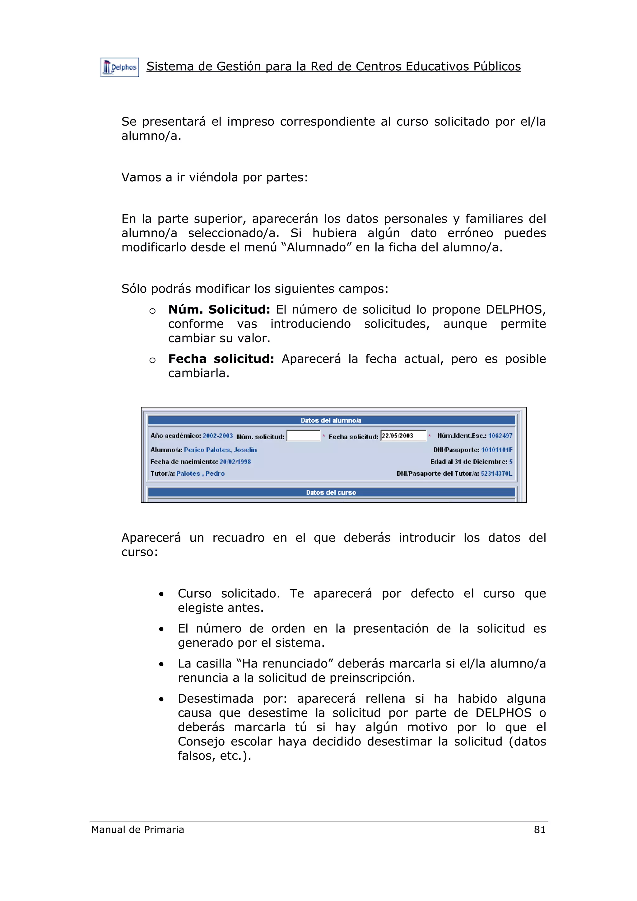 Sistema de Gestión para la Red de Centros Educativos Públicos
Manual de Primaria 81
Se presentará el impreso correspondiente al curso solicitado por el/la
alumno/a.
Vamos a ir viéndola por partes:
En la parte superior, aparecerán los datos personales y familiares del
alumno/a seleccionado/a. Si hubiera algún dato erróneo puedes
modificarlo desde el menú “Alumnado” en la ficha del alumno/a.
Sólo podrás modificar los siguientes campos:
o Núm. Solicitud: El número de solicitud lo propone DELPHOS,
conforme vas introduciendo solicitudes, aunque permite
cambiar su valor.
o Fecha solicitud: Aparecerá la fecha actual, pero es posible
cambiarla.
Aparecerá un recuadro en el que deberás introducir los datos del
curso:
• Curso solicitado. Te aparecerá por defecto el curso que
elegiste antes.
• El número de orden en la presentación de la solicitud es
generado por el sistema.
• La casilla “Ha renunciado” deberás marcarla si el/la alumno/a
renuncia a la solicitud de preinscripción.
• Desestimada por: aparecerá rellena si ha habido alguna
causa que desestime la solicitud por parte de DELPHOS o
deberás marcarla tú si hay algún motivo por lo que el
Consejo escolar haya decidido desestimar la solicitud (datos
falsos, etc.).
 