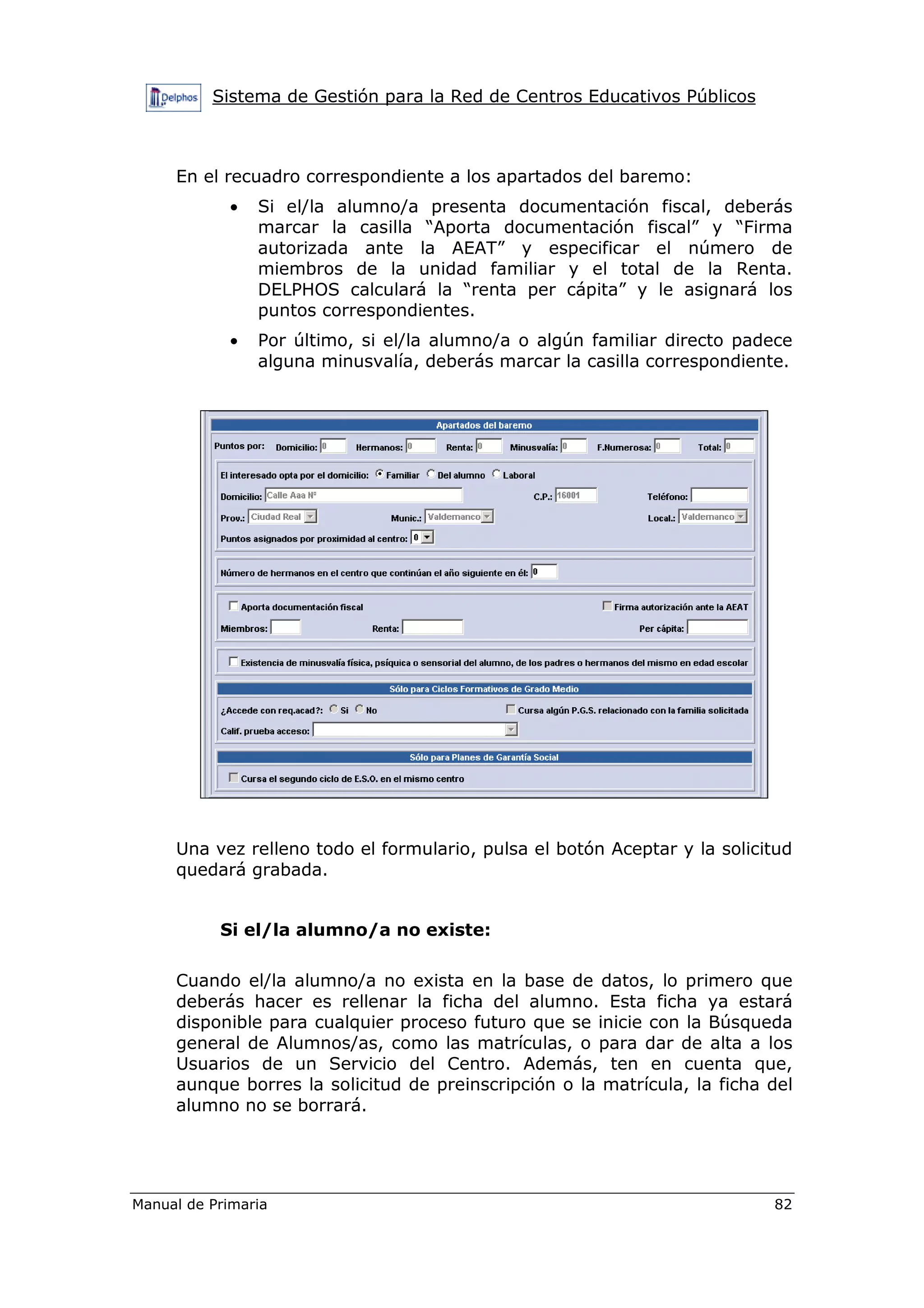 Sistema de Gestión para la Red de Centros Educativos Públicos
Manual de Primaria 82
En el recuadro correspondiente a los apartados del baremo:
• Si el/la alumno/a presenta documentación fiscal, deberás
marcar la casilla “Aporta documentación fiscal” y “Firma
autorizada ante la AEAT” y especificar el número de
miembros de la unidad familiar y el total de la Renta.
DELPHOS calculará la “renta per cápita” y le asignará los
puntos correspondientes.
• Por último, si el/la alumno/a o algún familiar directo padece
alguna minusvalía, deberás marcar la casilla correspondiente.
Una vez relleno todo el formulario, pulsa el botón Aceptar y la solicitud
quedará grabada.
Si el/la alumno/a no existe:
Cuando el/la alumno/a no exista en la base de datos, lo primero que
deberás hacer es rellenar la ficha del alumno. Esta ficha ya estará
disponible para cualquier proceso futuro que se inicie con la Búsqueda
general de Alumnos/as, como las matrículas, o para dar de alta a los
Usuarios de un Servicio del Centro. Además, ten en cuenta que,
aunque borres la solicitud de preinscripción o la matrícula, la ficha del
alumno no se borrará.
 