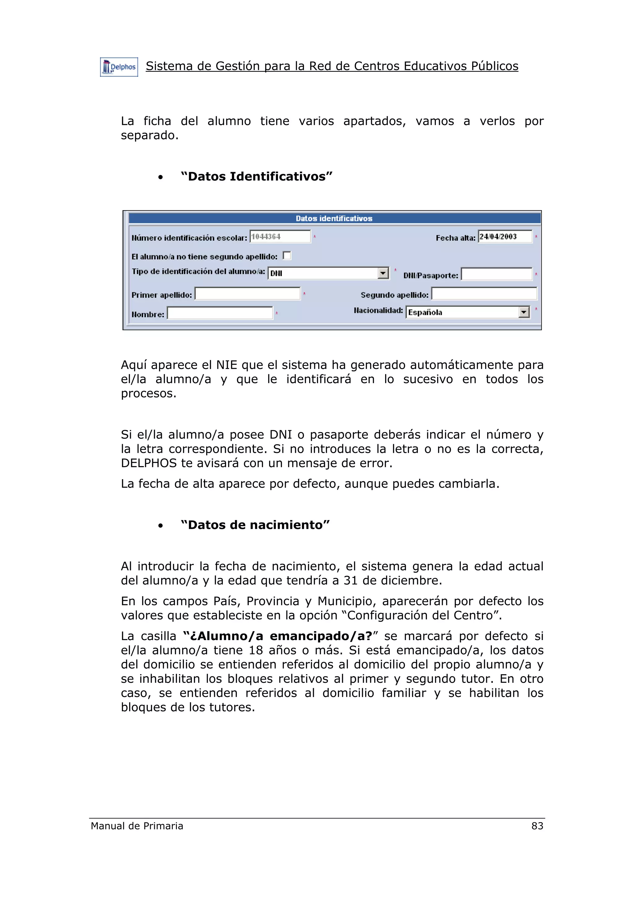 Sistema de Gestión para la Red de Centros Educativos Públicos
Manual de Primaria 83
La ficha del alumno tiene varios apartados, vamos a verlos por
separado.
• “Datos Identificativos”
Aquí aparece el NIE que el sistema ha generado automáticamente para
el/la alumno/a y que le identificará en lo sucesivo en todos los
procesos.
Si el/la alumno/a posee DNI o pasaporte deberás indicar el número y
la letra correspondiente. Si no introduces la letra o no es la correcta,
DELPHOS te avisará con un mensaje de error.
La fecha de alta aparece por defecto, aunque puedes cambiarla.
• “Datos de nacimiento”
Al introducir la fecha de nacimiento, el sistema genera la edad actual
del alumno/a y la edad que tendría a 31 de diciembre.
En los campos País, Provincia y Municipio, aparecerán por defecto los
valores que estableciste en la opción “Configuración del Centro”.
La casilla “¿Alumno/a emancipado/a?” se marcará por defecto si
el/la alumno/a tiene 18 años o más. Si está emancipado/a, los datos
del domicilio se entienden referidos al domicilio del propio alumno/a y
se inhabilitan los bloques relativos al primer y segundo tutor. En otro
caso, se entienden referidos al domicilio familiar y se habilitan los
bloques de los tutores.
 