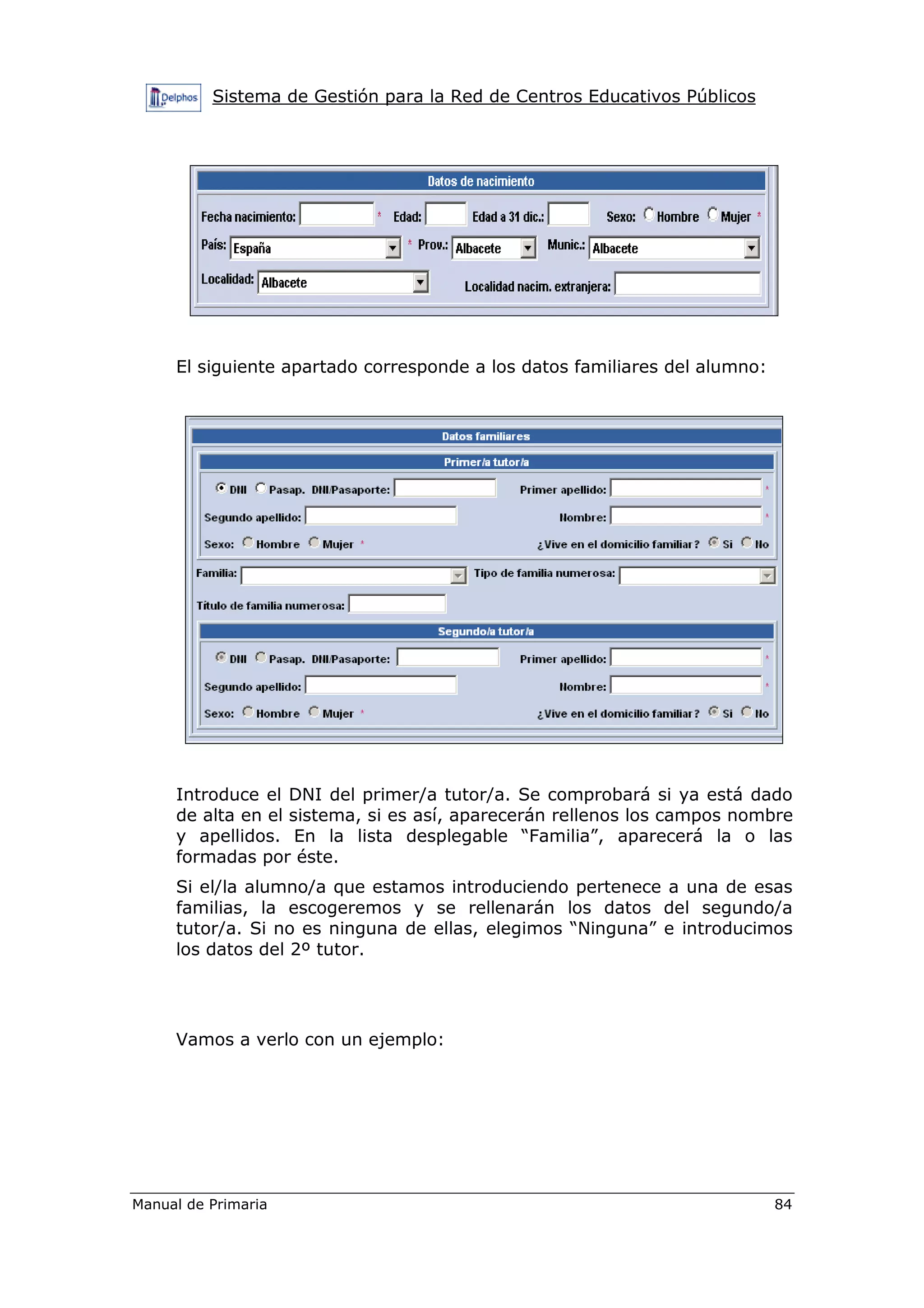 Sistema de Gestión para la Red de Centros Educativos Públicos
Manual de Primaria 84
El siguiente apartado corresponde a los datos familiares del alumno:
Introduce el DNI del primer/a tutor/a. Se comprobará si ya está dado
de alta en el sistema, si es así, aparecerán rellenos los campos nombre
y apellidos. En la lista desplegable “Familia”, aparecerá la o las
formadas por éste.
Si el/la alumno/a que estamos introduciendo pertenece a una de esas
familias, la escogeremos y se rellenarán los datos del segundo/a
tutor/a. Si no es ninguna de ellas, elegimos “Ninguna” e introducimos
los datos del 2º tutor.
Vamos a verlo con un ejemplo:
 