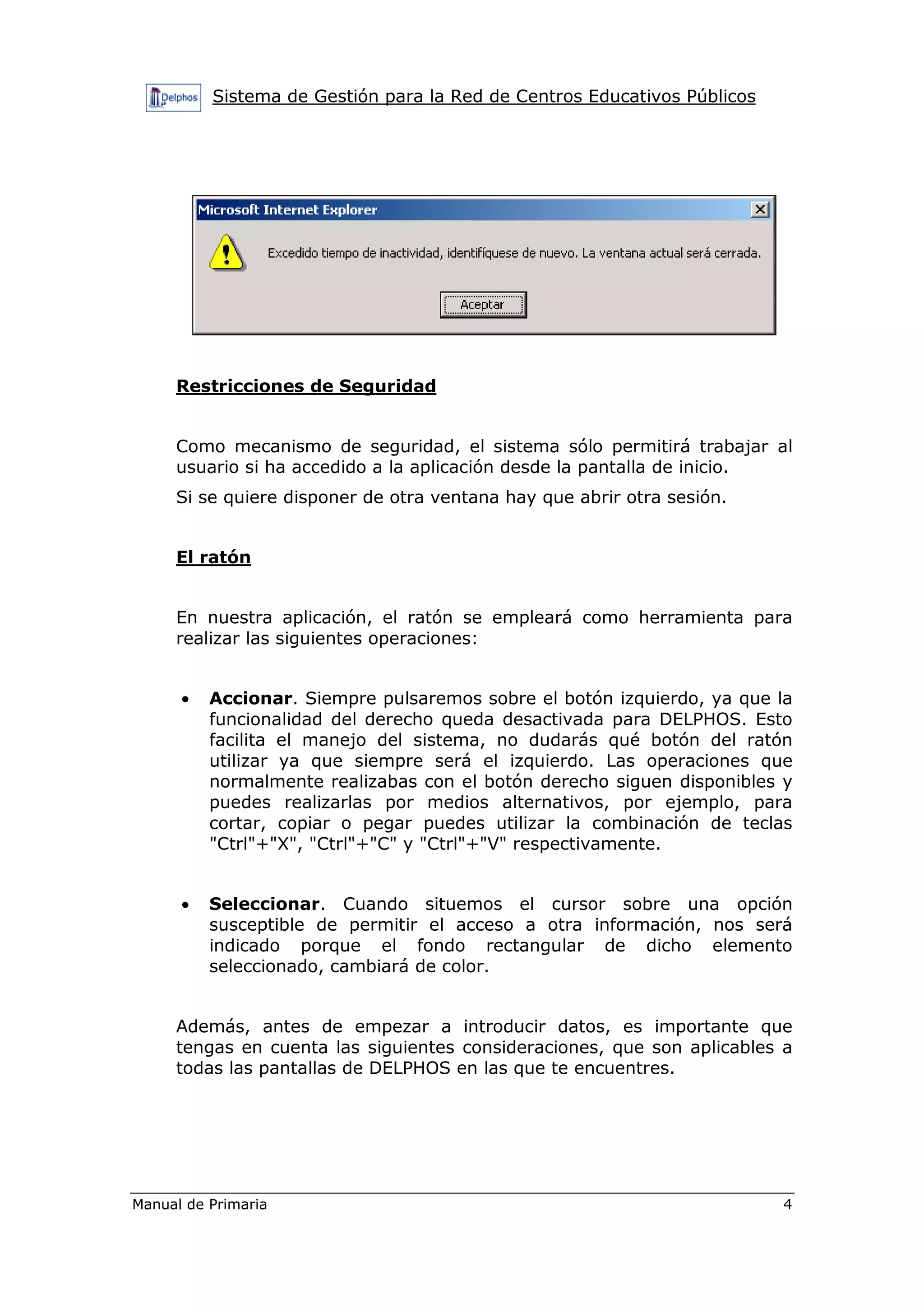 Sistema de Gestión para la Red de Centros Educativos Públicos
Manual de Primaria 4
Restricciones de Seguridad
Como mecanismo de seguridad, el sistema sólo permitirá trabajar al
usuario si ha accedido a la aplicación desde la pantalla de inicio.
Si se quiere disponer de otra ventana hay que abrir otra sesión.
El ratón
En nuestra aplicación, el ratón se empleará como herramienta para
realizar las siguientes operaciones:
• Accionar. Siempre pulsaremos sobre el botón izquierdo, ya que la
funcionalidad del derecho queda desactivada para DELPHOS. Esto
facilita el manejo del sistema, no dudarás qué botón del ratón
utilizar ya que siempre será el izquierdo. Las operaciones que
normalmente realizabas con el botón derecho siguen disponibles y
puedes realizarlas por medios alternativos, por ejemplo, para
cortar, copiar o pegar puedes utilizar la combinación de teclas
"Ctrl"+"X", "Ctrl"+"C" y "Ctrl"+"V" respectivamente.
• Seleccionar. Cuando situemos el cursor sobre una opción
susceptible de permitir el acceso a otra información, nos será
indicado porque el fondo rectangular de dicho elemento
seleccionado, cambiará de color.
Además, antes de empezar a introducir datos, es importante que
tengas en cuenta las siguientes consideraciones, que son aplicables a
todas las pantallas de DELPHOS en las que te encuentres.
 