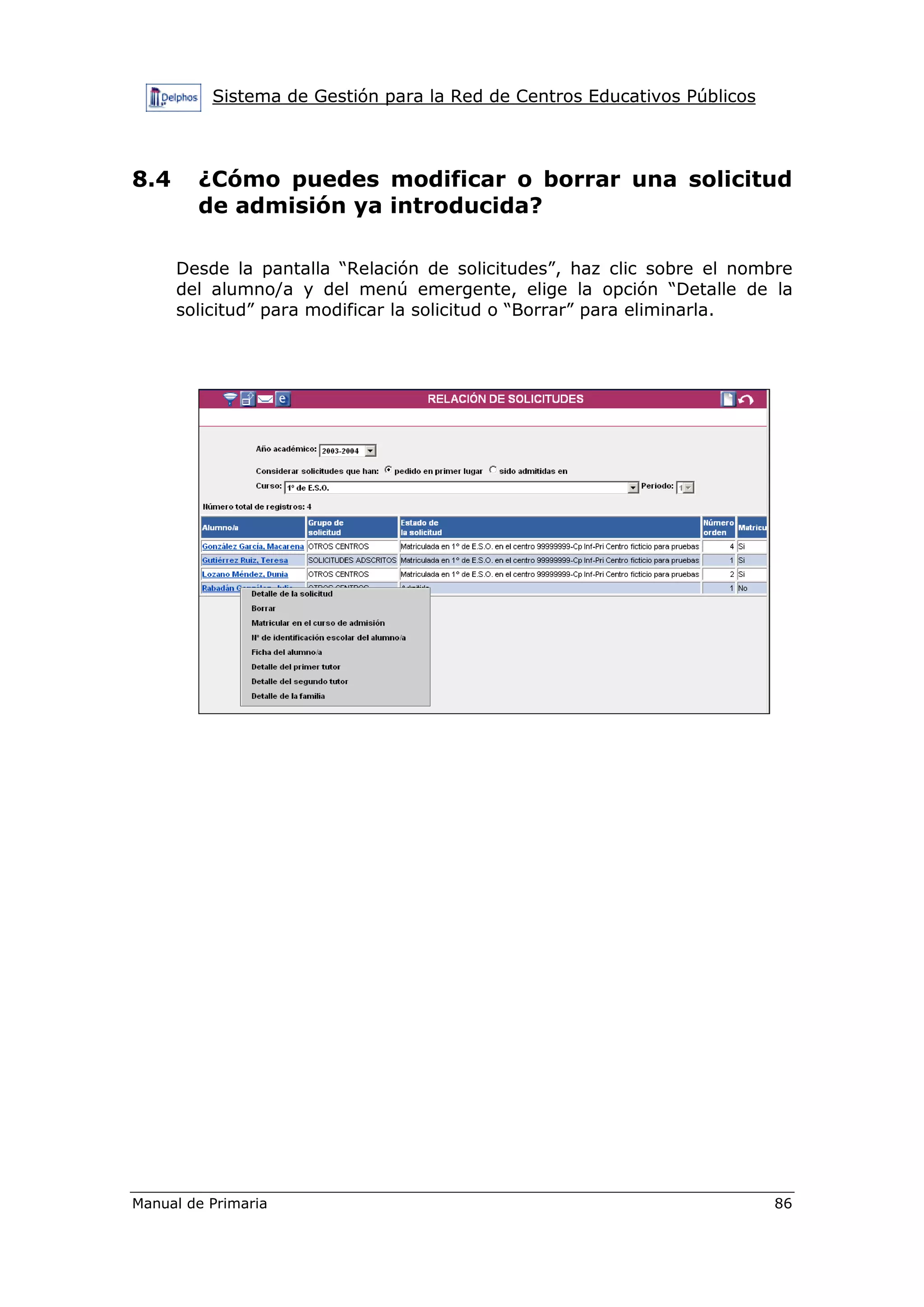 Sistema de Gestión para la Red de Centros Educativos Públicos
Manual de Primaria 86
8.4 ¿Cómo puedes modificar o borrar una solicitud
de admisión ya introducida?
Desde la pantalla “Relación de solicitudes”, haz clic sobre el nombre
del alumno/a y del menú emergente, elige la opción “Detalle de la
solicitud” para modificar la solicitud o “Borrar” para eliminarla.
 