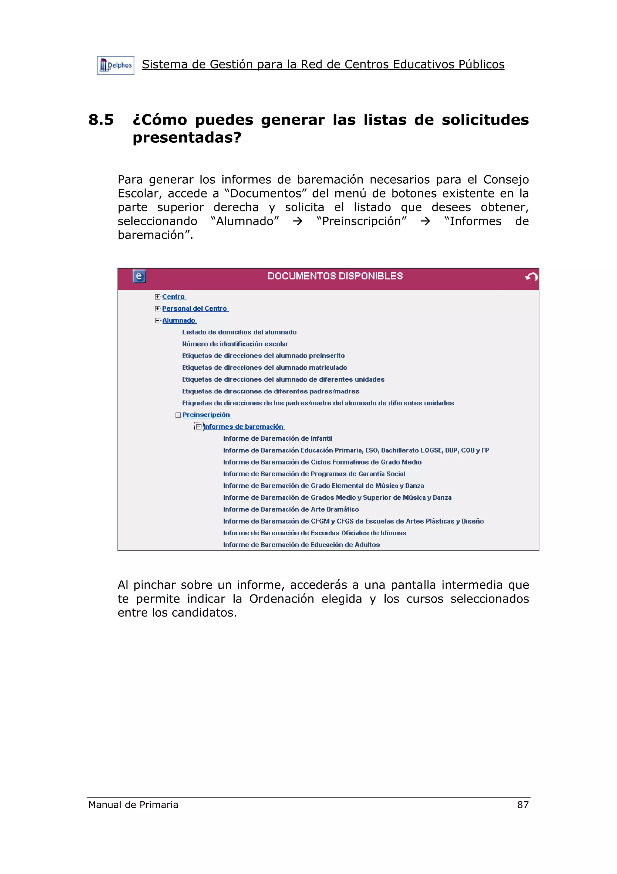Sistema de Gestión para la Red de Centros Educativos Públicos
Manual de Primaria 87
8.5 ¿Cómo puedes generar las listas de solicitudes
presentadas?
Para generar los informes de baremación necesarios para el Consejo
Escolar, accede a “Documentos” del menú de botones existente en la
parte superior derecha y solicita el listado que desees obtener,
seleccionando “Alumnado” “Preinscripción” “Informes de
baremación”.
Al pinchar sobre un informe, accederás a una pantalla intermedia que
te permite indicar la Ordenación elegida y los cursos seleccionados
entre los candidatos.
 