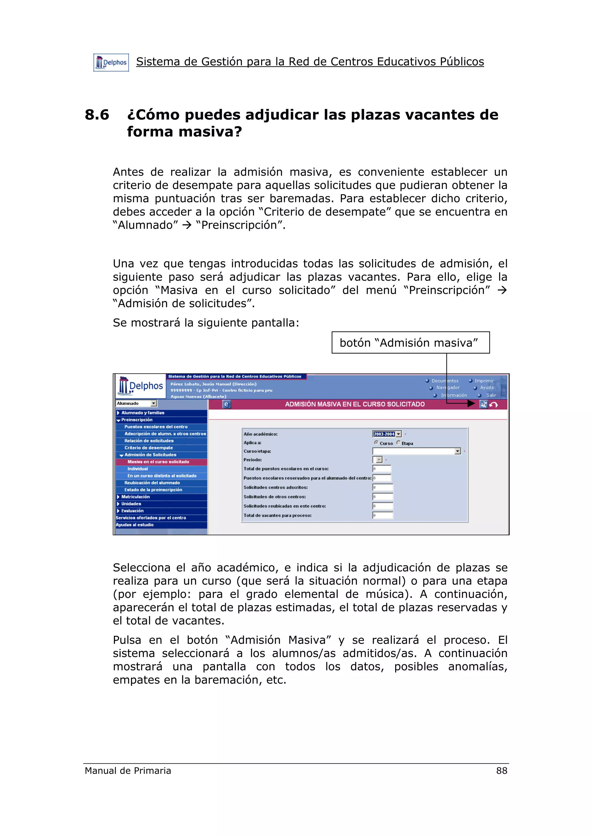 Sistema de Gestión para la Red de Centros Educativos Públicos
Manual de Primaria 88
8.6 ¿Cómo puedes adjudicar las plazas vacantes de
forma masiva?
Antes de realizar la admisión masiva, es conveniente establecer un
criterio de desempate para aquellas solicitudes que pudieran obtener la
misma puntuación tras ser baremadas. Para establecer dicho criterio,
debes acceder a la opción “Criterio de desempate” que se encuentra en
“Alumnado” “Preinscripción”.
Una vez que tengas introducidas todas las solicitudes de admisión, el
siguiente paso será adjudicar las plazas vacantes. Para ello, elige la
opción “Masiva en el curso solicitado” del menú “Preinscripción”
“Admisión de solicitudes”.
Se mostrará la siguiente pantalla:
Selecciona el año académico, e indica si la adjudicación de plazas se
realiza para un curso (que será la situación normal) o para una etapa
(por ejemplo: para el grado elemental de música). A continuación,
aparecerán el total de plazas estimadas, el total de plazas reservadas y
el total de vacantes.
Pulsa en el botón “Admisión Masiva” y se realizará el proceso. El
sistema seleccionará a los alumnos/as admitidos/as. A continuación
mostrará una pantalla con todos los datos, posibles anomalías,
empates en la baremación, etc.
botón “Admisión masiva”
 