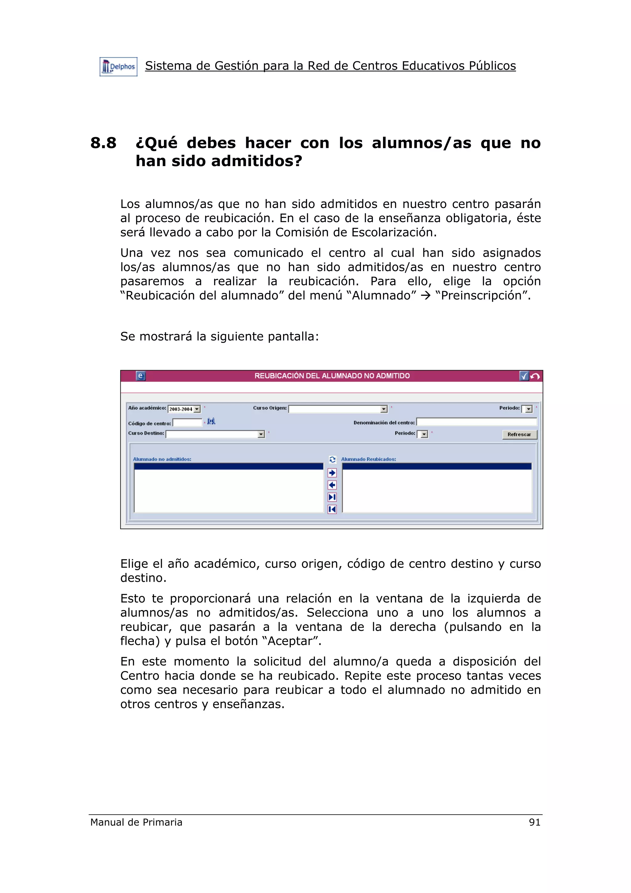 Sistema de Gestión para la Red de Centros Educativos Públicos
Manual de Primaria 91
8.8 ¿Qué debes hacer con los alumnos/as que no
han sido admitidos?
Los alumnos/as que no han sido admitidos en nuestro centro pasarán
al proceso de reubicación. En el caso de la enseñanza obligatoria, éste
será llevado a cabo por la Comisión de Escolarización.
Una vez nos sea comunicado el centro al cual han sido asignados
los/as alumnos/as que no han sido admitidos/as en nuestro centro
pasaremos a realizar la reubicación. Para ello, elige la opción
“Reubicación del alumnado” del menú “Alumnado” “Preinscripción”.
Se mostrará la siguiente pantalla:
Elige el año académico, curso origen, código de centro destino y curso
destino.
Esto te proporcionará una relación en la ventana de la izquierda de
alumnos/as no admitidos/as. Selecciona uno a uno los alumnos a
reubicar, que pasarán a la ventana de la derecha (pulsando en la
flecha) y pulsa el botón “Aceptar”.
En este momento la solicitud del alumno/a queda a disposición del
Centro hacia donde se ha reubicado. Repite este proceso tantas veces
como sea necesario para reubicar a todo el alumnado no admitido en
otros centros y enseñanzas.
 